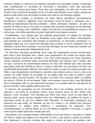 continua a manter e a conservar seu conteúdo conectado com o protótipo original. A ideologia
afeta continuamente as atividades do movimento e permanece como uma motivação
justificadora essencial para muitos. Nessa fase, por conseguinte, tal união não se move em
direção a atos criminosos em grande escala. Em uma certa extensão, nesse estágio, uma pessoa
poderia ainda definir este movimento ou união pelo nome de sua ideologia original.
Enquanto isso, contudo, os portadores de outros fatores patológicos (principalmente
hereditários) tornam-se engajados nesse movimento social já doente e continuam com o
trabalho de transformação final dos conteúdos – ambos, ideológico e humano – da união em
questão, de modo tal que se ela acaba se tornando uma caricatura patológica de sua ideologia
original. Isso acontece sob a influência sempre crescente das personalidades psicopáticas de
vários tipos, com ênfase particular no papel inspirador da psicopatia essencial.
Eventualmente, essa situação gera um confronto generalizado: os adeptos da ideologia
original são colocados de lado ou eliminados (esse grupo inclui muitos caracteropatas,
especialmente das variedades mais brandas ou paranóicas). As motivações ideológicas e a
linguagem dupla que eles criaram são utilizadas para esconder os novos conteúdos reais do
fenômeno. A partir desse momento, o uso do nome ideológico do movimento para entender sua
essência se torna uma pedra fundamental de erros.
Os indivíduos psicopatas geralmente ficam longe das organizações sociais caracterizadas
pela razão e pela disciplina ética. Afinal, estas organizações são criadas por aquele outro
mundo de pessoas normais tão estranhas a eles. Eles sentem desprezo por várias ideologias
sociais, enquanto, ao mesmo tempo, discernem facilmente seus defeitos reais. Contudo, uma
vez que o processo de transformação ponérica de uma união humana para uma caricatura
equivalente ainda não definida se inicia e avança o suficiente, eles percebem esse fato com
sensibilidade praticamente infalível: um círculo foi criado, no qual eles podem esconder suas
falhas e suas desigualdades psicológicas, encontrar seus próprios modus vivendi, e talvez até
realizar seu sonho utópico de juventude, de um mundo onde eles estão no poder e todas
aquelas outras “pessoas normais” são forçadas à servidão. Eles começam então a se infiltrar
nos postos e fileiras de tal movimento. Fingir serem adeptos sinceros não é uma dificuldade
para os psicopatas, uma vez que representar um papel e se esconder atrás de uma máscara de
pessoas normais é uma segunda natureza para eles.
O interesse dos psicopatas em tais movimentos não é um resultado exclusivo de seu
egotismo e sua perda de escrúpulos morais. Essas pessoas foram, de fato, feridas pela
natureza e pela sociedade. Uma ideologia que libera uma classe social ou uma nação da
injustiça pode, assim, parecer amigável para eles. Infelizmente, ela também dá origem a
esperanças irreais de que eles também serão libertados. As motivações patológicas que
aparecem em uma união, no momento em que ela começa a ser afetada pelo processo
ponerogênico, os atingem como familiares e inspiradoras de esperança. Eles,
consequentemente, se inserem dentro de tais movimentos, pregando a revolução e a guerra
contra aquele mundo injusto tão estranho para eles.
Inicialmente, eles executam funções subordinadas no tal movimento e executam as ordens
dos líderes, sempre que alguma coisa necessita ser feita, o que inspira a repulsa nos demais.
Seus fanatismos e cinismos evidentes dão origem a críticas da parte dos membros mais
 