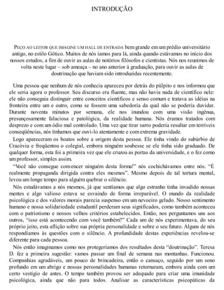 INTRODUÇÃO
PEÇO AO LEITOR QUE IMAGINE UM HALL DE ENTRADA bem grande em um prédio universitário
antigo, no estilo Gótico. Muitos de nós íamos para lá, ainda quando estávamos no início dos
nossos estudos, a fim de ouvir as aulas de notórios filósofos e cientistas. Nós nos reunimos de
volta neste lugar – sob ameaça – no ano anterior à graduação, para ouvir as aulas de
doutrinação que haviam sido introduzidas recentemente.
Uma pessoa que nenhum de nós conhecia apareceu por detrás do púlpito e nos informou que
ele seria agora o professor. Seu discurso era fluente, mas não havia nada de científico nele:
ele não conseguia distinguir entre conceitos científicos e senso comum e tratava as idéias na
fronteira entre um e outro, como se fossem uma sabedoria da qual não se poderia duvidar.
Durante noventa minutos por semana, ele nos inundou com uma visão ingênua,
presunçosamente falaciosa e patológica, da realidade humana. Nós éramos tratados com
desprezo e com um ódio mal controlado. Uma vez que tirar sarro poderia resultar em terríveis
conseqüências, nós tínhamos que ouvi-lo atentamente e com extrema gravidade.
Logo apareceram os boatos sobre a origem desta pessoa. Ele tinha vindo do subúrbio de
Cracóvia e freqüentou o colegial, embora ninguém soubesse se ele tinha sido graduado. De
qualquer forma, esta foi a primeira vez que ele cruzou as portas da universidade, e o fez como
um professor, simples assim.
“V
ocê não consegue convencer ninguém desta forma!” nós cochichávamos entre nós. “É
realmente propaganda dirigida contra eles mesmos”. Mesmo depois de tal tortura mental,
levou um longo tempo para alguém quebrar o silêncio.
Nós estudávamos a nós mesmos, já que sentíamos que algo estranho tinha invadido nossas
mentes e algo valioso estava se esvaindo de forma irreparável. O mundo da realidade
psicológica e dos valores morais parecia suspenso em um nevoeiro gelado. Nosso sentimento
humano e nossa solidariedade estudantil perderam seus significados, como também aconteceu
com o patriotismo e nossos velhos critérios estabelecidos. Então, nos perguntamos uns aos
outros, “isso está acontecendo com você também?” Cada um de nós experimentava, do seu
próprio jeito, esta aflição sobre sua própria personalidade e sobre o seu futuro. Alguns de nós
respondíamos às questões com o silêncio. A profundidade destas experiências revelou-se
diferente para cada pessoa.
Nós então imaginamos como nos protegeríamos dos resultados desta “doutrinação”. Teresa
D. fez a primeira sugestão: vamos passar um final de semana nas montanhas. Funcionou.
Companhias agradáveis, um pouco de brincadeira, então o cansaço, seguido por um sono
profundo em um abrigo e nossas personalidades humanas retornaram, embora ainda com um
certo vestígio de antes. O tempo também provou ser adequado para criar uma imunidade
psicológica, ainda que não para todos. Analisar as características psicopáticas da
 