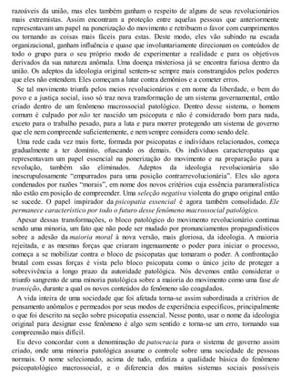 razoáveis da união, mas eles também ganham o respeito de alguns de seus revolucionários
mais extremistas. Assim encontram a proteção entre aquelas pessoas que anteriormente
representavam um papel na ponerização do movimento e retribuem o favor com cumprimentos
ou tornando as coisas mais fáceis para estas. Deste modo, eles vão subindo na escada
organizacional, ganham influência e quase que involuntariamente direcionam os conteúdos de
todo o grupo para o seu próprio modo de experimentar a realidade e para os objetivos
derivados da sua natureza anômala. Uma doença misteriosa já se encontra furiosa dentro da
união. Os adeptos da ideologia original sentem-se sempre mais constrangidos pelos poderes
que eles não entendem. Eles começam a lutar contra demônios e a cometer erros.
Se tal movimento triunfa pelos meios revolucionários e em nome da liberdade, o bem do
povo e a justiça social, isso só traz nova transformação de um sistema governamental, então
criado dentro de um fenômeno macrossocial patológico. Dentro desse sistema, o homem
comum é culpado por não ter nascido um psicopata e não é considerado bom para nada,
exceto para o trabalho pesado, para a luta e para morrer protegendo um sistema de governo
que ele nem compreende suficientemente, e nem sempre considera como sendo dele.
Uma rede cada vez mais forte, formada por psicopatas e indivíduos relacionados, começa
gradualmente a ter domínio, ofuscando os demais. Os indivíduos caracteropatas que
representavam um papel essencial na ponerização do movimento e na preparação para a
revolução, também são eliminados. Adeptos da ideologia revolucionária são
inescrupulosamente “empurrados para uma posição contrarrevolucionária”. Eles são agora
condenados por razões “morais”, em nome dos novos critérios cuja essência paramoralística
não estão em posição de compreender. Uma seleção negativa violenta do grupo original então
se sucede. O papel inspirador da psicopatia essencial é agora também consolidado. Ele
permanece característico por todo o futuro desse fenômeno macrossocial patológico.
Apesar dessas transformações, o bloco patológico do movimento revolucionário continua
sendo uma minoria, um fato que não pode ser mudado por pronunciamentos propagandísticos
sobre a adesão da maioria moral à nova versão, mais gloriosa, da ideologia. A maioria
rejeitada, e as mesmas forças que criaram ingenuamente o poder para iniciar o processo,
começa a se mobilizar contra o bloco de psicopatas que tomaram o poder. A confrontação
brutal com essas forças é vista pelo bloco psicopata como o único jeito de proteger a
sobrevivência a longo prazo da autoridade patológica. Nós devemos então considerar o
triunfo sangrento de uma minoria patológica sobre a maioria do movimento como uma fase de
transição, durante a qual os novos conteúdos do fenômeno são coagulados.
A vida inteira de uma sociedade que foi afetada torna-se assim subordinada a critérios de
pensamento anômalos e permeados por seus modos de experiência específicos, principalmente
o que foi descrito na seção sobre psicopatia essencial. Nesse ponto, usar o nome da ideologia
original para designar esse fenômeno é algo sem sentido e torna-se um erro, tornando sua
compreensão mais difícil.
Eu devo concordar com a denominação de patocracia para o sistema de governo assim
criado, onde uma minoria patológica assume o controle sobre uma sociedade de pessoas
normais. O nome selecionado, acima de tudo, enfatiza a qualidade básica do fenômeno
psicopatológico macrossocial, e o diferencia dos muitos sistemas sociais possíveis
 
