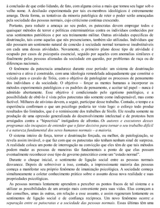 à conclusão de que estão lidando, de fato, com alguma coisa a mais que tomou seu lugar sob o
velho nome. A desilusão experimentada por tais ex-membros ideológicos é extremamente
amarga. Desta forma, as tentativas da minoria patológica de reter o poder serão ameaçadas
pela sociedade das pessoas normais, cujo criticismo continua crescendo.
Portanto, para reduzir a ameaça ao seu poder, os patocratas devem empregar todos e
quaisquer métodos de terror e políticas exterminatórias contra os indivíduos conhecidos por
seus sentimentos patrióticos e por seu treinamento militar. Outras atividades especificas de
doutrinação, tais como aquelas que nós presenciamos, também são utilizadas. Indivíduos que
não possuem um sentimento natural de conexão à sociedade normal tornam-se insubstituíveis
em cada uma dessas atividades. Novamente, o primeiro plano desse tipo de atividade é
ocupado por casos de psicopatia essencial, seguido por aqueles com anomalias similares e
finalmente pelas pessoas alienadas da sociedade em questão, por problemas de raça ou de
diferenças nacionais.
O fenômeno da patocracia amadurece durante esse período: um sistema de doutrinação
extensiva e ativa é construído, com uma ideologia remodelada adequadamente que constitui o
veículo para o cavalo de Tróia, com o objetivo de patologizar os processos de pensamento
dos indivíduos e da sociedade. O objetivo – forçar as mentes humanas a incorporar os
métodos experimentais patológicos e os padrões de pensamento, e aceitar tal papel – nunca é
admitido abertamente. Esse objetivo é condicionado pelo egotismo patológico, e a
possibilidade de obtê-lo é vista pelos patocratas não somente como indispensável, mas como
factível. Milhares de ativistas devem, a seguir, participar desse trabalho. Contudo, o tempo e a
experiência confirmam o que um psicólogo poderia ter visto logo: o esforço todo produz
resultados tão limitados, que é o reminiscente dos trabalhos de Sísifo. Ele resulta somente na
produção de uma opressão generalizada do desenvolvimento intelectual e de protestos bem
arraigados contra a “hipocrisia” instigadora de afrontas. Os autores e executores desses
programas são incapazes de entender que o fator decisivo para tornar o seu trabalho difícil
é a natureza fundamental dos seres humanos normais – a maioria.
O sistema inteiro de força, terror e doutrinação forçada, ou melhor, de patologização, se
revela assim inviável, o que faz com que os patocratas não tenham nenhum sinal de surpresa.
A realidade coloca um ponto de interrogação na convicção que eles têm de que tais métodos
podem mudar as pessoas de maneiras tão fundamentais a ponto de que elas possam
eventualmente reconhecer esse tipo de governo patocrático como um “estado normal”.
Durante o choque inicial, o sentimento de ligação social entre as pessoas normais
desvanece. Depois de sobreviver a isso, contudo, a impressionante maioria das pessoas
começa a manifestar seu próprio fenômeno de imunização psicológica. A sociedade começa
simultaneamente a coletar conhecimento prático sobre o assunto dessa nova realidade e suas
propriedades psicológicas.
As pessoas normais lentamente aprendem a perceber os pontos fracos de tal sistema e a
utilizar as possibilidades de um arranjo mais conveniente para suas vidas. Elas começam a
dar conselhos, umas às outras, em relação a esse assunto, e assim regeneram lentamente os
sentimentos de ligação social e de confiança recíproca. Um novo fenômeno ocorre: a
separação entre os patocratas e a sociedade das pessoas normais. Essas últimas têm uma
 
