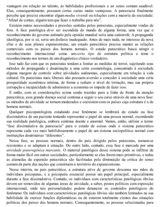 vantagem em relação ao talento, às habilidades profissionais e ao senso comum saudável.
Elas, consequentemente, possuem certas cartas muito vantajosas. A patocracia finalmente
percebe que precisa encontrar algum modus vivendi ou relações com a maioria da sociedade:
“Afinal de contas, alguém tem que fazer o trabalho para nós”.
Existem outras necessidades e pressões sentidas pelos patocratas, especialmente vindas de
fora. A face patológica deve ser escondida do mundo de alguma forma, uma vez que o
reconhecimento do governo anômalo pela opinião mundial seria uma catástrofe. A propaganda
ideológica, por si só, seria um disfarce inadequado. Antes de mais nada, no interesse da nova
elite e de seus planos expansionistas, um estado patocrático precisa manter as relações
comerciais com os países dos homens normais. O estado patocrático busca atingir o
reconhecimento internacional como um certo tipo de estrutura política e teme o
reconhecimento nos termos de um diagnóstico clínico verdadeiro.
Isso tudo faz com que os patocratas tendam a limitar as medidas de terror, sujeitando seus
métodos de propaganda e doutrinação a uma certa cosmetologia, consentindo à sociedade
alguma margem de controle sobre atividades autônomas, especialmente em relação à vida
cultural. Os patocratas mais liberais não possuem aversão a conceder à sociedade uma certa
prosperidade econômica mínima, de forma a reduzir o nível de irritação, mas sua própria
corrupção e incapacidade de administrar a economia os impede de fazer isso.
E então, com as considerações acima sendo trazidas para a linha de frente da atenção
patocrática, essa grande doença social continua a seguir o seu curso através de uma nova fase:
os métodos de atividade se tornam moderados e coexistem com os países cuja estrutura é a de
homens normais.
Qualquer psicopatologista estudando esse fenômeno se lembrará do estado ou fase
dissimulativa de um paciente tentando representar o papel de uma pessoa normal, escondendo
sua realidade patológica, embora continue doente e anormal. Vamos, então, utilizar o termo
“fase dissimulativa da patocracia” para o estado de coisas onde o sistema patocrático
representa cada vez mais habilidosamente o papel de um sistema sociopolítico normal com
instituições doutrinárias “diferentes”.
Nessa fase, as pessoas normais, dentro do país dirigido pelos patocratas, tornam-se
resistentes e se adaptam à situação. Do outro lado, contudo, essa fase é marcada por uma
atividade ponerogênica marcante. O material patológico desse sistema pode se infiltrar de
forma muito fácil em outras sociedades, particularmente se elas forem mais primitivas, e todas
as alamedas da expansão patocrática são facilitadas pela diminuição da crítica do senso
comum da parte das nações que constituem o território do expansionismo.
Nesse ínterim, no país patocrático, a estrutura ativa de governo descansa nas mãos de
indivíduos psicopatas, e a psicopatia essencial possui um papel principal, especialmente
durante a fase dissimulativa. Contudo, os indivíduos com características patológicas óbvias
devem ser removidos de algumas áreas de atividade, a saber, postos políticos com exposição
internacional, onde tais personalidades podem denunciar os conteúdos patológicos do
fenômeno. Os indivíduos com características patológicas óbvias são também limitados na sua
habilidade de exercer funções diplomáticas ou de estarem totalmente cientes das situações
políticas dos países dos homens normais. Consequentemente, as pessoas selecionadas para
 