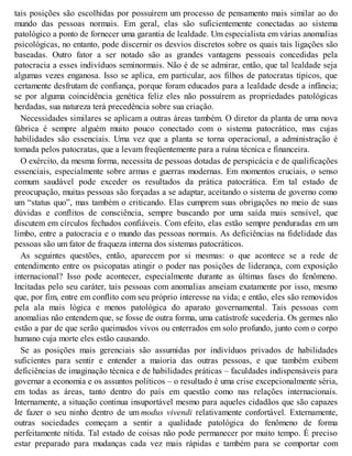 tais posições são escolhidas por possuírem um processo de pensamento mais similar ao do
mundo das pessoas normais. Em geral, elas são suficientemente conectadas ao sistema
patológico a ponto de fornecer uma garantia de lealdade. Um especialista em várias anomalias
psicológicas, no entanto, pode discernir os desvios discretos sobre os quais tais ligações são
baseadas. Outro fator a ser notado são as grandes vantagens pessoais concedidas pela
patocracia a esses indivíduos seminormais. Não é de se admirar, então, que tal lealdade seja
algumas vezes enganosa. Isso se aplica, em particular, aos filhos de patocratas típicos, que
certamente desfrutam de confiança, porque foram educados para a lealdade desde a infância;
se por alguma coincidência genética feliz eles não possuírem as propriedades patológicas
herdadas, sua natureza terá precedência sobre sua criação.
Necessidades similares se aplicam a outras áreas também. O diretor da planta de uma nova
fábrica é sempre alguém muito pouco conectado com o sistema patocrático, mas cujas
habilidades são essenciais. Uma vez que a planta se torna operacional, a administração é
tomada pelos patocratas, que a levam freqüentemente para a ruína técnica e financeira.
O exército, da mesma forma, necessita de pessoas dotadas de perspicácia e de qualificações
essenciais, especialmente sobre armas e guerras modernas. Em momentos cruciais, o senso
comum saudável pode exceder os resultados da prática patocrática. Em tal estado de
preocupação, muitas pessoas são forçadas a se adaptar, aceitando o sistema de governo como
um “status quo”, mas também o criticando. Elas cumprem suas obrigações no meio de suas
dúvidas e conflitos de consciência, sempre buscando por uma saída mais sensível, que
discutem em círculos fechados confiáveis. Com efeito, elas estão sempre penduradas em um
limbo, entre a patocracia e o mundo das pessoas normais. As deficiências na fidelidade das
pessoas são um fator de fraqueza interna dos sistemas patocráticos.
As seguintes questões, então, aparecem por si mesmas: o que acontece se a rede de
entendimento entre os psicopatas atingir o poder nas posições de liderança, com exposição
internacional? Isso pode acontecer, especialmente durante as últimas fases do fenômeno.
Incitadas pelo seu caráter, tais pessoas com anomalias anseiam exatamente por isso, mesmo
que, por fim, entre em conflito com seu próprio interesse na vida; e então, eles são removidos
pela ala mais lógica e menos patológica do aparato governamental. Tais pessoas com
anomalias não entendem que, se fosse de outra forma, uma catástrofe sucederia. Os germes não
estão a par de que serão queimados vivos ou enterrados em solo profundo, junto com o corpo
humano cuja morte eles estão causando.
Se as posições mais gerenciais são assumidas por indivíduos privados de habilidades
suficientes para sentir e entender a maioria das outras pessoas, e que também exibem
deficiências de imaginação técnica e de habilidades práticas – faculdades indispensáveis para
governar a economia e os assuntos políticos – o resultado é uma crise excepcionalmente séria,
em todas as áreas, tanto dentro do país em questão como nas relações internacionais.
Internamente, a situação continua insuportável mesmo para aqueles cidadãos que são capazes
de fazer o seu ninho dentro de um modus vivendi relativamente confortável. Externamente,
outras sociedades começam a sentir a qualidade patológica do fenômeno de forma
perfeitamente nítida. Tal estado de coisas não pode permanecer por muito tempo. É preciso
estar preparado para mudanças cada vez mais rápidas e também para se comportar com
 