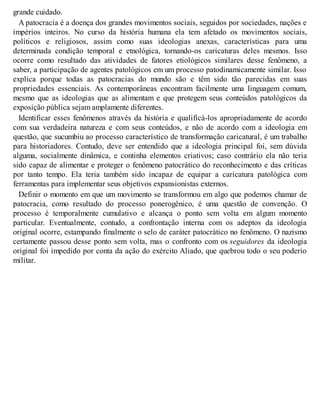 grande cuidado.
A patocracia é a doença dos grandes movimentos sociais, seguidos por sociedades, nações e
impérios inteiros. No curso da história humana ela tem afetado os movimentos sociais,
políticos e religiosos, assim como suas ideologias anexas, características para uma
determinada condição temporal e etnológica, tornando-os caricaturas deles mesmos. Isso
ocorre como resultado das atividades de fatores etiológicos similares desse fenômeno, a
saber, a participação de agentes patológicos em um processo patodinamicamente similar. Isso
explica porque todas as patocracias do mundo são e têm sido tão parecidas em suas
propriedades essenciais. As contemporâneas encontram facilmente uma linguagem comum,
mesmo que as ideologias que as alimentam e que protegem seus conteúdos patológicos da
exposição pública sejam amplamente diferentes.
Identificar esses fenômenos através da história e qualificá-los apropriadamente de acordo
com sua verdadeira natureza e com seus conteúdos, e não de acordo com a ideologia em
questão, que sucumbiu ao processo característico de transformação caricatural, é um trabalho
para historiadores. Contudo, deve ser entendido que a ideologia principal foi, sem dúvida
alguma, socialmente dinâmica, e continha elementos criativos; caso contrário ela não teria
sido capaz de alimentar e proteger o fenômeno patocrático do reconhecimento e das críticas
por tanto tempo. Ela teria também sido incapaz de equipar a caricatura patológica com
ferramentas para implementar seus objetivos expansionistas externos.
Definir o momento em que um movimento se transformou em algo que podemos chamar de
patocracia, como resultado do processo ponerogênico, é uma questão de convenção. O
processo é temporalmente cumulativo e alcança o ponto sem volta em algum momento
particular. Eventualmente, contudo, a confrontação interna com os adeptos da ideologia
original ocorre, estampando finalmente o selo de caráter patocrático no fenômeno. O nazismo
certamente passou desse ponto sem volta, mas o confronto com os seguidores da ideologia
original foi impedido por conta da ação do exército Aliado, que quebrou todo o seu poderio
militar.
 