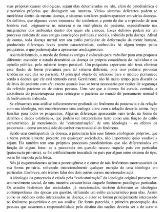 suas próprias causas etiológicas, sejam elas determinadas ou não, além de patodinâmica e
sintomática próprias que distinguem sua natureza. Vários sistemas delirantes podem se
manifestar dentro da mesma doença, e sistemas similares podem aparecer em várias doenças.
Os delírios, que algumas vezes tornam-se tão sistêmicos a ponto de dar a impressão de uma
história real, originam-se na natureza e na inteligência do paciente, especialmente nas
imaginações dos ambientes dentro dos quais ele cresceu. Esses delírios podem ser um
processo caricato de suas antigas convicções políticas e sociais, induzido pela doença. Afinal
de contas, toda doença mental tem seu estilo particular de deformação da mente humana,
produzindo diferenças leves porém características, conhecidas há algum tempo pelos
psiquiatras, e que podem ajudar a apresentar um diagnóstico.
Assim deformado, o mundo de fantasias antigas é colocado para trabalhar para uma proposta
diferente: esconder o estado dramático da doença da própria consciência do indivíduo e da
opinião pública, pelo máximo tempo possível. Um psiquiatra experiente não tenta eliminar
essa ilusão de forma prematura para tal sistema delirante, pois isso poderia provocar
tendências suicidas no paciente. O principal objeto de interesse para o médico permanece
sendo a doença que ele está tentando curar. Geralmente, não há muito tempo para discutir os
delírios do paciente com ele, exceto quando isso se torna necessário por razões de segurança
do referido paciente ou de outras pessoas. Uma vez que a doença foi curada, contudo, a
assistência do psicoterapeuta para reintegrar o paciente ao mundo do pensamento normal é
definitivamente indicada.
Se efetuarmos uma análise suficientemente profunda do fenômeno da patocracia e da relação
com sua ideologia, nós encontraremos uma analogia clara com a relação descrita acima, hoje
familiar para todos os psiquiatras. Algumas diferenças aparecerão mais tarde, na forma de
detalhes e dados estatísticos, que podem ser interpretados tanto como uma função do estilo
característico, já mencionado, de “caricaturização” de uma ideologia – os efeitos da
patocracia – como um resultado do caráter macrossocial do fenômeno.
Sendo uma contrapartida da doença, a patocracia tem seus fatores etiológicos próprios, que
a torna potencialmente presente em quaisquer sociedades, não importando quão saudáveis
sejam. Ela também tem seus próprios processos patodinâmicos que são diferenciados em
função de alguns fatos: se a patocracia em questão nasceu naquele país em particular
(patocracia primária), se foi artificialmente inoculada no país por algum outro sistema do tipo,
ou se foi imposta pela força.
Nós já esquematizamos acima a ponerogênese e o curso de tais fenômenos macrossociais da
sua forma primária, refreando intencionalmente qualquer menção de uma ideologia em
particular. Em breve, nós iremos falar dos dois outros cursos mencionados aqui.
A ideologia da patocracia é criada pela “caricaturização” da ideologia original presente em
um movimento social, de uma maneira característica daquele fenômeno patológico particular.
Os estados histéricos das sociedades, já mencionados, também deformam as ideologias
contemporâneas das épocas em questão, utilizando um estilo característico para elas. Assim
como os médicos estão interessados na doença, o autor se tornou principalmente interessado
no fenômeno patocrático e em sua análise. De forma parecida, a primeira preocupação das
pessoas que assumem a responsabilidade pelo destino das nações deveria ser a de curar o
 