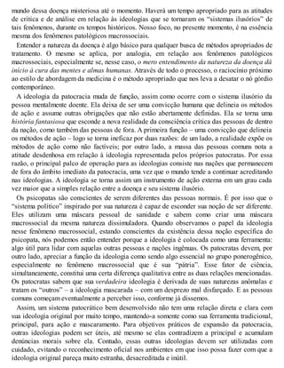 mundo dessa doença misteriosa até o momento. Haverá um tempo apropriado para as atitudes
de crítica e de análise em relação às ideologias que se tornaram os “sistemas ilusórios” de
tais fenômenos, durante os tempos históricos. Nosso foco, no presente momento, é na essência
mesma dos fenômenos patológicos macrossociais.
Entender a natureza da doença é algo básico para qualquer busca de métodos apropriados de
tratamento. O mesmo se aplica, por analogia, em relação aos fenômenos patológicos
macrossociais, especialmente se, nesse caso, o mero entendimento da natureza da doença dá
início à cura das mentes e almas humanas. Através de todo o processo, o raciocínio próximo
ao estilo de abordagem da medicina é o método apropriado que nos leva a desatar o nó górdio
contemporâneo.
A ideologia da patocracia muda de função, assim como ocorre com o sistema ilusório da
pessoa mentalmente doente. Ela deixa de ser uma convicção humana que delineia os métodos
de ação e assume outras obrigações que não estão abertamente definidas. Ela se torna uma
história fantasiosa que esconde a nova realidade da consciência crítica das pessoas de dentro
da nação, como também das pessoas de fora. A primeira função – uma convicção que delineia
os métodos de ação – logo se torna ineficaz por duas razões: de um lado, a realidade expõe os
métodos de ação como não factíveis; por outro lado, a massa das pessoas comuns nota a
atitude desdenhosa em relação à ideologia representada pelos próprios patocratas. Por essa
razão, o principal palco de operação para as ideologias consiste nas nações que permanecem
de fora do âmbito imediato da patocracia, uma vez que o mundo tende a continuar acreditando
nas ideologias. A ideologia se torna assim um instrumento de ação externa em um grau cada
vez maior que a simples relação entre a doença e seu sistema ilusório.
Os psicopatas são conscientes de serem diferentes das pessoas normais. É por isso que o
“sistema político” inspirado por sua natureza é capaz de esconder sua noção de ser diferente.
Eles utilizam uma máscara pessoal de sanidade e sabem como criar uma máscara
macrossocial da mesma natureza dissimuladora. Quando observamos o papel da ideologia
nesse fenômeno macrossocial, estando conscientes da existência dessa noção específica do
psicopata, nós podemos então entender porque a ideologia é colocada como uma ferramenta:
algo útil para lidar com aquelas outras pessoas e nações ingênuas. Os patocratas devem, por
outro lado, apreciar a função da ideologia como sendo algo essencial no grupo ponerogênico,
especialmente no fenômeno macrossocial que é sua “pátria”. Esse fator de ciência,
simultaneamente, constitui uma certa diferença qualitativa entre as duas relações mencionadas.
Os patocratas sabem que sua verdadeira ideologia é derivada de suas naturezas anômalas e
tratam os “outros” – a ideologia mascarada – com um desprezo mal disfarçado. E as pessoas
comuns começam eventualmente a perceber isso, conforme já dissemos.
Assim, um sistema patocrático bem desenvolvido não tem uma relação direta e clara com
sua ideologia original por muito tempo, mantendo-a somente como sua ferramenta tradicional,
principal, para ação e mascaramento. Para objetivos práticos de expansão da patocracia,
outras ideologias podem ser úteis, até mesmo se elas contradizem a principal e acumulam
denúncias morais sobre ela. Contudo, essas outras ideologias devem ser utilizadas com
cuidado, evitando o reconhecimento oficial nos ambientes em que isso possa fazer com que a
ideologia original pareça muito estranha, desacreditada e inútil.
 