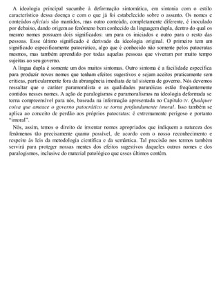 A ideologia principal sucumbe à deformação sintomática, em sintonia com o estilo
característico dessa doença e com o que já foi estabelecido sobre o assunto. Os nomes e
conteúdos oficiais são mantidos, mas outro conteúdo, completamente diferente, é inoculado
por debaixo, dando origem ao fenômeno bem conhecido da linguagem dupla, dentro do qual os
mesmo nomes possuem dois significados: um para os iniciados e outro para o resto das
pessoas. Esse último significado é derivado da ideologia original. O primeiro tem um
significado especificamente patocrático, algo que é conhecido não somente pelos patocratas
mesmos, mas também aprendido por todas aquelas pessoas que viveram por muito tempo
sujeitas ao seu governo.
A língua dupla é somente um dos muitos sintomas. Outro sintoma é a facilidade específica
para produzir novos nomes que tenham efeitos sugestivos e sejam aceitos praticamente sem
críticas, particularmente fora da abrangência imediata de tal sistema de governo. Nós devemos
ressaltar que o caráter paramoralista e as qualidades paranóicas estão freqüentemente
contidos nesses nomes. A ação de paralogismos e paramoralismos na ideologia deformada se
torna compreensível para nós, baseada na informação apresentada no Capítulo IV. Qualquer
coisa que ameace o governo patocrático se torna profundamente imoral. Isso também se
aplica ao conceito de perdão aos próprios patocratas: é extremamente perigoso e portanto
“imoral”.
Nós, assim, temos o direito de inventar nomes apropriados que indiquem a natureza dos
fenômenos tão precisamente quanto possível, de acordo com o nosso reconhecimento e
respeito às leis da metodologia científica e da semântica. Tal precisão nos termos também
servirá para proteger nossas mentes dos efeitos sugestivos daqueles outros nomes e dos
paralogismos, inclusive do material patológico que esses últimos contêm.
 