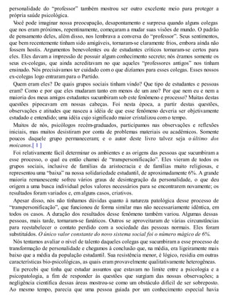 personalidade do “professor” também mostrou ser outro excelente meio para proteger a
própria saúde psicológica.
V
ocê pode imaginar nossa preocupação, desapontamento e surpresa quando alguns colegas
que nos eram próximos, repentinamente, começaram a mudar suas visões de mundo. O padrão
de pensamento deles, além disso, nos lembrava a conversa do “professor”. Seus sentimentos,
que bem recentemente tinham sido amigáveis, tornaram-se claramente frios, embora ainda não
fossem hostis. Argumentos benevolentes ou de estudantes críticos tornaram-se certos para
eles. Eles davam a impressão de possuir algum conhecimento secreto; nós éramos somente os
seus ex-colegas, que ainda acreditavam no que aqueles “professores antigos” nos tinham
ensinado. Nós precisávamos ter cuidado com o que dizíamos para esses colegas. Esses nossos
ex-colegas logo entraram para o Partido.
Quem eram eles? De quais grupos sociais tinham vindo? Que tipo de estudantes e pessoas
eram? Como e por que eles mudaram tanto em menos de um ano? Por que nem eu e nem a
maioria dos meus amigos estudantes sucumbiram sob este fenômeno e processo? Muitas destas
questões pipocavam em nossas cabeças. Foi nesta época, a partir destas questões,
observações e atitudes que nasceu a idéia de que esse fenômeno deveria ser objetivamente
estudado e entendido; uma idéia cujo significado maior cristalizou com o tempo.
Muitos de nós, psicólogos recém-graduados, participamos nas observações e reflexões
iniciais, mas muitos desistiram por conta de problemas materiais ou acadêmicos. Somente
poucos daquele grupo permaneceram; e o autor deste livro talvez seja o último dos
moicanos.[ 1 ]
Foi relativamente fácil determinar os ambientes e as origens das pessoas que sucumbiram a
esse processo, o qual eu então chamei de “transpersonificação”. Eles vieram de todos os
grupos sociais, inclusive de famílias da aristocracia e de famílias muito religiosas, e
representou uma “baixa” na nossa solidariedade estudantil, de aproximadamente 6%. A grande
maioria remanescente sofreu vários graus de desintegração da personalidade, o que deu
origem a uma busca individual pelos valores necessários para se encontrarem novamente; os
resultados foram variados e, em alguns casos, criativos.
Apesar disso, nós não tínhamos dúvidas quanto à natureza patológica desse processo de
“transpersonificação”, que funcionou de forma similar mas não necessariamente idêntica, em
todos os casos. A duração dos resultados desse fenômeno também variou. Algumas dessas
pessoas, mais tarde, tornaram-se fanáticos. Outros se aproveitaram de várias circunstâncias
para reestabelecer o contato perdido com a sociedade das pessoas normais. Eles foram
substituídos. O único valor constante do novo sistema social foi o número mágico de 6%.
Nós tentamos avaliar o nível de talento daqueles colegas que sucumbiram a esse processo de
transformação de personalidade e chegamos à conclusão que, na média, era ligeiramente mais
baixo que a média da população estudantil. Sua resistência menor, é lógico, residia em outras
características bio-psicológicas, as quais eram provavelmente qualitativamente heterogêneas.
Eu percebi que tinha que estudar assuntos que estavam no limite entre a psicologia e a
psicopatologia, a fim de responder às questões que surgiam das nossas observações; a
negligência científica dessas áreas mostrou-se como um obstáculo difícil de ser sobreposto.
Ao mesmo tempo, parecia que uma pessoa guiada por um conhecimento especial havia
 