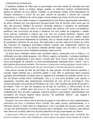 A EXPANSÃO DA PATOCRACIA
A tendência mundial de olhar para os governantes com uma atitude de adoração tem uma
longa tradição, desde os tempos antigos, quando os soberanos podiam verdadeiramente
ignorar as opiniões de seus súditos. Contudo, os governantes sempre foram dependentes da
situação econômica e social de seu país, mesmo no passado, e mesmo nos sistemas
patocráticos, e a influência de vários grupos sociais atingiu seus tronos de diversas formas.
Um padrão de erro muito comum é a argumentação de que líderes supostamente autocráticos
de países afetados por essa patocracia possuem poder real de decisão sobre áreas que, de
fato, não possuem. Milhões de pessoas, incluindo ministros e membros do parlamento,
refletem sobre o dilema de saber se tal governante não poderia, sob certas circunstâncias,
modificar suas convicções um pouco e renunciar aos seus sonhos de conquistar o mundo.
Essas pessoas continuam a esperar que esse seja um eventual desfecho. Aqueles com
experiência pessoal em tais sistemas podem tentar persuadi-los de que tais sonhos, embora
decentes, não possuem fundamento na realidade, mas ao mesmo tempo eles sentem uma falta
de argumentos concretos de sua parte. Tal explicação é um fato impossível dentro da esfera
dos conceitos da linguagem psicológica natural; somente uma compreensão objetiva do
fenômeno histórico e de sua natureza anômala permite lançar uma luz sobre as causas da
falsidade permanente desse fenômeno patológico macrossocial.
As ações desse fenômeno afetam uma sociedade inteira, começando com os líderes e se
infiltrando em cada cidade pequena, vila, fábrica, negócio ou fazenda. A estrutura patológica
social cobre gradualmente o país inteiro, criando uma “nova classe” dentro da nação. Essa
classe privilegiada de anômalos se sente permanentemente ameaçada pelos “outros”, isto é,
pela maioria das pessoas normais. Nem mesmo os patocratas nutrem qualquer ilusão sobre a
existência, em seu destino pessoal, de um retorno para o sistema das pessoas normais.
Uma pessoa normal privada do privilégio de uma posição elevada buscará encontrar e
executar algum trabalho que a permitirá ganhar a vida. Mas os patocratas nunca possuem
quaisquer possibilidades residuais para se adaptarem às demandas do trabalho normal. Se as
leis do homem normal forem reinstituídas, eles e os seus pares poderão estar sujeitos a
julgamento, incluindo uma interpretação moralizante de seus desvios psicológicos. Eles
seriam ameaçados com a perda da liberdade e da vida, e não somente uma perda de posição e
privilégios. Uma vez que são incapazes de tal tipo de sacrifício, a sobrevivência de um
sistema que é o melhor para eles torna-se um imperativo moral. Tal ameaça deve ser
combatida por meio de toda e qualquer esperteza política e psicológica, implementadas sem
escrúpulos em relação àquelas outras pessoas “de qualidade inferior”, que chegam a
surpreender pela sua depravação.
Em geral, essa nova classe está na posição de purgar os seus líderes se seus comportamentos
colocarem em risco a existência desse sistema. Isso pode ocorrer, particularmente, se a
liderança desejar ir muito além no compromisso com a sociedade das pessoas normais, uma
vez que suas qualificações os tornam essenciais para a produção. Essa situação é uma ameaça
mais direta aos escalões inferiores da elite patocrática do que propriamente aos líderes.
A patocracia sobrevive graças ao sentimento de estar ameaçado pela sociedade das
pessoas normais, assim como também por outros países nos quais várias formas de sistema
 