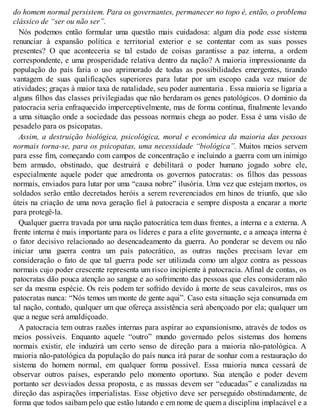 do homem normal persistem. Para os governantes, permanecer no topo é, então, o problema
clássico de “ser ou não ser”.
Nós podemos então formular uma questão mais cuidadosa: algum dia pode esse sistema
renunciar à expansão política e territorial exterior e se contentar com as suas posses
presentes? O que aconteceria se tal estado de coisas garantisse a paz interna, a ordem
correspondente, e uma prosperidade relativa dentro da nação? A maioria impressionante da
população do país faria o uso aprimorado de todas as possibilidades emergentes, tirando
vantagem de suas qualificações superiores para lutar por um escopo cada vez maior de
atividades; graças à maior taxa de natalidade, seu poder aumentaria . Essa maioria se ligaria a
alguns filhos das classes privilegiadas que não herdaram os genes patológicos. O domínio da
patocracia seria enfraquecido imperceptivelmente, mas de forma contínua, finalmente levando
a uma situação onde a sociedade das pessoas normais chega ao poder. Essa é uma visão de
pesadelo para os psicopatas.
Assim, a destruição biológica, psicológica, moral e econômica da maioria das pessoas
normais torna-se, para os psicopatas, uma necessidade “biológica”. Muitos meios servem
para esse fim, começando com campos de concentração e incluindo a guerra com um inimigo
bem armado, obstinado, que destruirá e debilitará o poder humano jogado sobre ele,
especialmente aquele poder que amedronta os governos patocratas: os filhos das pessoas
normais, enviados para lutar por uma “causa nobre” ilusória. Uma vez que estejam mortos, os
soldados serão então decretados heróis a serem reverenciados em hinos de triunfo, que são
úteis na criação de uma nova geração fiel à patocracia e sempre disposta a encarar a morte
para protegê-la.
Qualquer guerra travada por uma nação patocrática tem duas frentes, a interna e a externa. A
frente interna é mais importante para os líderes e para a elite governante, e a ameaça interna é
o fator decisivo relacionado ao desencadeamento da guerra. Ao ponderar se devem ou não
iniciar uma guerra contra um país patocrático, as outras nações precisam levar em
consideração o fato de que tal guerra pode ser utilizada como um algoz contra as pessoas
normais cujo poder crescente representa um risco incipiente à patocracia. Afinal de contas, os
patocratas dão pouca atenção ao sangue e ao sofrimento das pessoas que eles consideram não
ser da mesma espécie. Os reis podem ter sofrido devido à morte de seus cavaleiros, mas os
patocratas nunca: “Nós temos um monte de gente aqui”. Caso esta situação seja consumada em
tal nação, contudo, qualquer um que ofereça assistência será abençoado por ela; qualquer um
que a negue será amaldiçoado.
A patocracia tem outras razões internas para aspirar ao expansionismo, através de todos os
meios possíveis. Enquanto aquele “outro” mundo governado pelos sistemas dos homens
normais existir, ele induzirá um certo senso de direção para a maioria não-patológica. A
maioria não-patológica da população do país nunca irá parar de sonhar com a restauração do
sistema do homem normal, em qualquer forma possível. Essa maioria nunca cessará de
observar outros países, esperando pelo momento oportuno. Sua atenção e poder devem
portanto ser desviados dessa proposta, e as massas devem ser “educadas” e canalizadas na
direção das aspirações imperialistas. Esse objetivo deve ser perseguido obstinadamente, de
forma que todos saibam pelo que estão lutando e em nome de quem a disciplina implacável e a
 