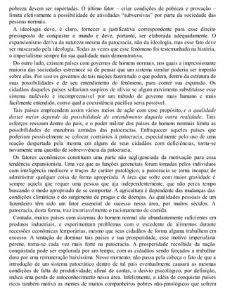 pobreza devem ser suportadas. O último fator – criar condições de pobreza e provação –
limita efetivamente a possibilidade de atividades “subversivas” por parte da sociedade das
pessoas normais.
A ideologia deve, é claro, fornecer a justificativa correspondente para esse direito
pressuposto de conquistar o mundo e deve, portanto, ser elaborada adequadamente. O
expansionismo deriva da natureza mesma da patocracia, não da ideologia, mas esse fato deve
ser mascarado pela ideologia. Todas as vezes que esse fenômeno foi testemunhado na história,
o imperialismo sempre foi sua qualidade mais demonstrativa.
Do outro lado, existem países com governos de homens normais, nos quais a impressionante
maioria das sociedades estremece só de pensar que um sistema similar poderia ser imposto
sobre elas. Por isso os governos de tais nações fazem tudo o que podem, dentro da estrutura de
suas possibilidades e de seu entendimento do fenômeno, para conter sua expansão. Os
cidadãos daqueles países soltariam suspiros de alívio se algum movimento substituísse esse
sistema malévolo e incompreensível por um método de governo mais humano e mais
facilmente entendido, com o qual a coexistência pacífica seria possível.
Tais países empreendem assim vários meios de ação com esse propósito, e a qualidade
destes meios depende da possibilidade de entendimento daquela outra realidade. Tais
esforços ressoam dentro do país, e o poder militar dos países de homens normais limita as
possibilidades de manobras armadas das patocracias. Enfraquecer aqueles países que
poderiam possivelmente se colocar contrários à patocracia, especialmente pelo uso de uma
reação despertada pela mesma em alguns de seus cidadãos com deficiências, torna-se
novamente uma questão de sobrevivência da patocracia.
Os fatores econômicos constituem uma parte não negligenciada da motivação para essa
tendência expansionista. Uma vez que as funções gerenciais foram tomadas pelos indivíduos
com inteligência medíocre e traços de caráter patológico, a patocracia se torna incapaz de
administrar qualquer coisa de forma apropriada. A área que sofre com maior gravidade é
sempre aquela que requer uma pessoa que aja independentemente, que não perca tempo
buscando o modo apropriado de se comportar. A agricultura é dependente das mudanças das
condições climáticas e do surgimento de pragas e de doenças. As qualidades pessoais de um
fazendeiro têm sido um fator essencial de sucesso nessa área, por muitos séculos. A
patocracia, desta forma, traz invariavelmente o racionamento de comida.
Contudo, muitos países com sistemas do homem normal são abundantemente suficientes em
produtos industriais, e experimentam problemas com o excedente de alimentos durante
recessões econômicas temporárias, mesmo que seus cidadãos de forma alguma trabalhem em
excesso. A tentação de dominar tais países e sua prosperidade, esse motivo imperialista
perene, torna-se cada vez mais forte na patocracia. A prosperidade recolhida da nação
conquistada pode ser explorada por um tempo, com os cidadãos sendo forçados a trabalhar
duro por uma remuneração baixíssima. Nesse momento, não passa pela cabeça o fato de que a
introdução de um sistema patocrático dentro de tal país eventualmente causará as mesmas
condições de falta de produtividade; afinal de contas, o desvio psicológico, por definição,
indica uma perda de autoconhecimento nessa área. Infelizmente, a idéia de conquistar países
ricos também motiva as mentes de muitos companheiros pobres não-patológicos que sofrem
 