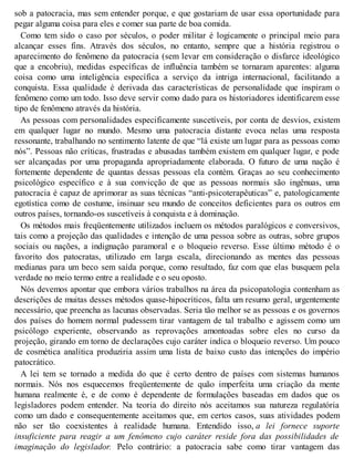 sob a patocracia, mas sem entender porque, e que gostariam de usar essa oportunidade para
pegar alguma coisa para eles e comer sua parte de boa comida.
Como tem sido o caso por séculos, o poder militar é logicamente o principal meio para
alcançar esses fins. Através dos séculos, no entanto, sempre que a história registrou o
aparecimento do fenômeno da patocracia (sem levar em consideração o disfarce ideológico
que a encobriu), medidas específicas de influência também se tornaram aparentes: alguma
coisa como uma inteligência específica a serviço da intriga internacional, facilitando a
conquista. Essa qualidade é derivada das características de personalidade que inspiram o
fenômeno como um todo. Isso deve servir como dado para os historiadores identificarem esse
tipo de fenômeno através da história.
As pessoas com personalidades especificamente suscetíveis, por conta de desvios, existem
em qualquer lugar no mundo. Mesmo uma patocracia distante evoca nelas uma resposta
ressonante, trabalhando no sentimento latente de que “lá existe um lugar para as pessoas como
nós”. Pessoas não críticas, frustradas e abusadas também existem em qualquer lugar, e pode
ser alcançadas por uma propaganda apropriadamente elaborada. O futuro de uma nação é
fortemente dependente de quantas dessas pessoas ela contém. Graças ao seu conhecimento
psicológico específico e à sua convicção de que as pessoas normais são ingênuas, uma
patocracia é capaz de aprimorar as suas técnicas “anti-psicoterapêuticas” e, patologicamente
egotística como de costume, insinuar seu mundo de conceitos deficientes para os outros em
outros países, tornando-os suscetíveis à conquista e à dominação.
Os métodos mais freqüentemente utilizados incluem os métodos paralógicos e conversivos,
tais como a projeção das qualidades e intenção de uma pessoa sobre as outras, sobre grupos
sociais ou nações, a indignação paramoral e o bloqueio reverso. Esse último método é o
favorito dos patocratas, utilizado em larga escala, direcionando as mentes das pessoas
medianas para um beco sem saída porque, como resultado, faz com que elas busquem pela
verdade no meio termo entre a realidade e o seu oposto.
Nós devemos apontar que embora vários trabalhos na área da psicopatologia contenham as
descrições de muitas desses métodos quase-hipocríticos, falta um resumo geral, urgentemente
necessário, que preencha as lacunas observadas. Seria tão melhor se as pessoas e os governos
dos países do homem normal pudessem tirar vantagem de tal trabalho e agissem como um
psicólogo experiente, observando as reprovações amontoadas sobre eles no curso da
projeção, girando em torno de declarações cujo caráter indica o bloqueio reverso. Um pouco
de cosmética analítica produziria assim uma lista de baixo custo das intenções do império
patocrático.
A lei tem se tornado a medida do que é certo dentro de países com sistemas humanos
normais. Nós nos esquecemos freqüentemente de quão imperfeita uma criação da mente
humana realmente é, e de como é dependente de formulações baseadas em dados que os
legisladores podem entender. Na teoria do direito nós aceitamos sua natureza regulatória
como um dado e consequentemente aceitamos que, em certos casos, suas atividades podem
não ser tão coexistentes à realidade humana. Entendido isso, a lei fornece suporte
insuficiente para reagir a um fenômeno cujo caráter reside fora das possibilidades de
imaginação do legislador. Pelo contrário: a patocracia sabe como tirar vantagem das
 