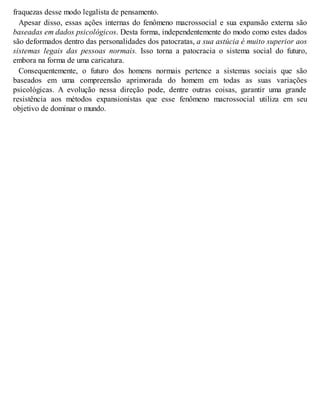 fraquezas desse modo legalista de pensamento.
Apesar disso, essas ações internas do fenômeno macrossocial e sua expansão externa são
baseadas em dados psicológicos. Desta forma, independentemente do modo como estes dados
são deformados dentro das personalidades dos patocratas, a sua astúcia é muito superior aos
sistemas legais das pessoas normais. Isso torna a patocracia o sistema social do futuro,
embora na forma de uma caricatura.
Consequentemente, o futuro dos homens normais pertence a sistemas sociais que são
baseados em uma compreensão aprimorada do homem em todas as suas variações
psicológicas. A evolução nessa direção pode, dentre outras coisas, garantir uma grande
resistência aos métodos expansionistas que esse fenômeno macrossocial utiliza em seu
objetivo de dominar o mundo.
 