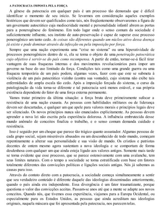 A PATOCRACIA IMPOSTA PELA FORÇA
A gênese da patocracia em qualquer país é um processo tão demorado que é difícil
identificar o momento de seu início. Se levarmos em consideração aqueles exemplos
históricos que devem ser qualificados como tais, nós freqüentemente observaremos a figura de
um governante autocrático cuja mediocridade mental e personalidade infantil abrem as portas
para a ponerogênese do fenômeno. Em todo lugar onde o senso comum da sociedade é
suficientemente influente, seu instinto de auto-preservação é capaz de superar esse processo
ponerogênico um tanto cedo. As coisas são diferentes quando um núcleo ativo dessa doença
já existe e pode dominar através da infecção ou pela imposição por força.
Sempre que uma nação experimenta uma “crise no sistema” ou uma hiperatividade de
processos ponerogênicos dentro de si, ela se torna o objeto de uma penetração patocrática
cujo objetivo é servir-se do país como recompensa. A partir de então, tornar-se-á fácil tirar
vantagem de suas fraquezas internas e dos movimentos revolucionários para impor um
governo na base do uso limitado da força. Condições tais como uma grande guerra ou uma
fraqueza temporária de um país podem, algumas vezes, fazer com que este se submeta à
violência de um país patocrático vizinho (contra sua vontade), cujo sistema não exibe tais
enfermidades de ampla escala tão cedo. Após a imposição forçada do sistema, o curso da
patologização da vida torna-se diferente e tal patocracia será menos estável, e sua própria
existência dependente do fator de uma força externa permanente.
Vamos tratar primeiro da última situação: a força bruta deve primeiramente sufocar a
resistência de uma nação exausta. As pessoas com habilidades militares ou de liderança
devem ser descartadas, e qualquer um que apele para valores morais e princípios legais deve
ser silenciado. Os novos princípios nunca são enunciados explicitamente. As pessoas devem
aprender a nova lei não escrita pela experiência dolorosa. A influência embrutecida desse
mundo anômalo de conceitos finaliza o trabalho, e o senso comum demanda cuidado e
resistência.
Isso é seguido por um choque que parece tão trágico quanto assustador. Algumas pessoas de
cada grupo social, sejam miseráveis abusados ou um desconhecido de todo mundo, começam
repentinamente a alterar sua personalidade e sua visão de mundo. Os cristãos e patriotas
decentes de ontem mesmo agora sustentam a nova ideologia e se comportam de forma
desdenhosa com qualquer um que ainda esteja ligado aos valores antigos. Somente mais tarde
se torna evidente que esse processo, que se parece ostensivamente com uma avalanche, tem
seus limites naturais. Com o tempo a sociedade se torna estratificada com base em fatores
totalmente diferentes das convicções políticas e ligações sociais antigas. Nós já sabemos as
causas para isso.
Através do contato direto com a patocracia, a sociedade começa simultaneamente a sentir
que seu verdadeiro conteúdo é diferente daquele das ideologias disseminadas anteriormente,
quando o país ainda era independente. Essa divergência é um fator traumatizante, porque
questiona o valor das convicções aceitas. Passam-se anos até que a mente se adapte aos novos
conceitos. Quando nós, que tivemos essa experiência, viajamos para a Europa Ocidental, ou
especialmente para os Estados Unidos, as pessoas que ainda acreditam nas ideologias
originais, naquela máscara que foi apresentada pela patocracia, nos parecem tolas.
 