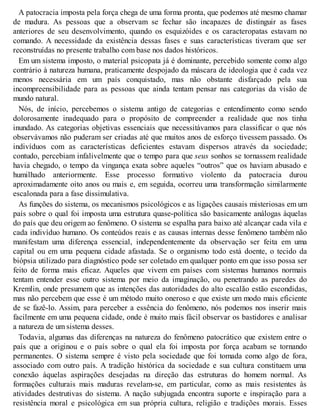 A patocracia imposta pela força chega de uma forma pronta, que podemos até mesmo chamar
de madura. As pessoas que a observam se fechar são incapazes de distinguir as fases
anteriores de seu desenvolvimento, quando os esquizóides e os caracteropatas estavam no
comando. A necessidade da existência dessas fases e suas características tiveram que ser
reconstruídas no presente trabalho com base nos dados históricos.
Em um sistema imposto, o material psicopata já é dominante, percebido somente como algo
contrário à natureza humana, praticamente despojado da máscara de ideologia que é cada vez
menos necessária em um país conquistado, mas não obstante disfarçado pela sua
incompreensibilidade para as pessoas que ainda tentam pensar nas categorias da visão de
mundo natural.
Nós, de início, percebemos o sistema antigo de categorias e entendimento como sendo
dolorosamente inadequado para o propósito de compreender a realidade que nos tinha
inundado. As categorias objetivas essenciais que necessitávamos para classificar o que nós
observávamos não puderam ser criadas até que muitos anos de esforço tivessem passado. Os
indivíduos com as características deficientes estavam dispersos através da sociedade;
contudo, percebiam infalivelmente que o tempo para que seus sonhos se tornassem realidade
havia chegado, o tempo da vingança exata sobre aqueles “outros” que os haviam abusado e
humilhado anteriormente. Esse processo formativo violento da patocracia durou
aproximadamente oito anos ou mais e, em seguida, ocorreu uma transformação similarmente
escalonada para a fase dissimulativa.
As funções do sistema, os mecanismos psicológicos e as ligações causais misteriosas em um
país sobre o qual foi imposta uma estrutura quase-política são basicamente análogas àquelas
do país que deu origem ao fenômeno. O sistema se espalha para baixo até alcançar cada vila e
cada indivíduo humano. Os conteúdos reais e as causas internas desse fenômeno também não
manifestam uma diferença essencial, independentemente da observação ser feita em uma
capital ou em uma pequena cidade afastada. Se o organismo todo está doente, o tecido da
biópsia utilizado para diagnóstico pode ser coletado em qualquer ponto em que isso possa ser
feito de forma mais eficaz. Aqueles que vivem em países com sistemas humanos normais
tentam entender esse outro sistema por meio da imaginação, ou penetrando as paredes do
Kremlin, onde presumem que as intenções das autoridades do alto escalão estão escondidas,
mas não percebem que esse é um método muito oneroso e que existe um modo mais eficiente
de se fazê-lo. Assim, para perceber a essência do fenômeno, nós podemos nos inserir mais
facilmente em uma pequena cidade, onde é muito mais fácil observar os bastidores e analisar
a natureza de um sistema desses.
Todavia, algumas das diferenças na natureza do fenômeno patocrático que existem entre o
país que a originou e o país sobre o qual ela foi imposta por força acabam se tornando
permanentes. O sistema sempre é visto pela sociedade que foi tomada como algo de fora,
associado com outro país. A tradição histórica da sociedade e sua cultura constituem uma
conexão àquelas aspirações desejadas na direção das estruturas do homem normal. As
formações culturais mais maduras revelam-se, em particular, como as mais resistentes às
atividades destrutivas do sistema. A nação subjugada encontra suporte e inspiração para a
resistência moral e psicológica em sua própria cultura, religião e tradições morais. Esses
 