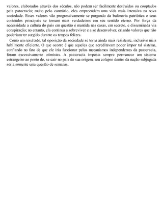 valores, elaborados através dos séculos, não podem ser facilmente destruídos ou cooptados
pela patocracia; muito pelo contrário, eles empreendem uma vida mais intensiva na nova
sociedade. Esses valores vão progressivamente se purgando da bufonaria patriótica e seus
conteúdos principais se tornam mais verdadeiros em seu sentido eterno. Por força da
necessidade a cultura do país em questão é mantida nas casas, em secreto, e disseminada via
conspiração; no entanto, ela continua a sobreviver e a se desenvolver, criando valores que não
poderiam ter surgido durante os tempos felizes.
Como um resultado, tal oposição da sociedade se torna ainda mais resistente, inclusive mais
habilmente eficiente. O que ocorre é que aqueles que acreditavam poder impor tal sistema,
confiando no fato de que ele iria funcionar pelos mecanismos independentes da patocracia,
foram excessivamente otimistas. A patocracia imposta sempre permanece um sistema
estrangeiro ao ponto de, se cair no país de sua origem, seu colapso dentro da nação subjugada
seria somente uma questão de semanas.
 