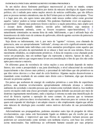 PATOCRACIA INFECTADA ARTIFICIALMENTE E GUERRA PSICOLÓGICA
Se um núcleo desse fenômeno patológico macrossocial já existe no mundo, sempre
encobrindo sua característica verdadeira por detrás da máscara ideológica de algum sistema
político, ele é radiado para outras nações através de notícias codificadas, que são difíceis
para as pessoas normais entenderem, mas de fácil leitura para os indivíduos psicopatas. “Esse
é o lugar para nós, nós agora temos uma pátria onde nossos sonhos sobre como governar
aqueles ‘outros’ podem se tornar realidade. Nós podemos finalmente viver em segurança e
prosperidade”. Quanto mais poderosos forem o núcleo e a nação patocrática, mais amplo será
o escopo deste chamado indutivo, ouvido pelos indivíduos cuja natureza é
correspondentemente anômala, como se fossem receptores super-heteródinos[ 72 ],
naturalmente sintonizados na mesma faixa de onda. Infelizmente, o que é utilizado hoje são
transmissores de rádio reais de centenas de quilowatts, além de agentes secretos da patocracia
interligando nosso planeta.
Seja direta ou indiretamente, isto é, por meio de “agentes” viciosos, essa chamada da
patocracia, uma vez apropriadamente “enfeitada”, alcança um ciclo significativamente amplo
de pessoas, incluindo tanto indivíduos com várias anomalias psicológicas como aqueles que
são frustrados, privados da oportunidade de se educar e fazer uso de seus talentos, física ou
moralmente ofendidos, ou simplesmente primitivos. A faixa de resposta a esse chamado pode
variar em proporção, mas em nenhum lugar ela representa a maioria. Apesar de tudo, os
propagandistas nativos que surgem nunca levam em consideração o fato de que eles não estão
aptos para extasiar a maioria.
Os diferentes graus de resistência de várias nações a essa atividade depende de muitos
fatores, tais como a prosperidade e sua justa distribuição, o nível educacional da sociedade
(especialmente o das classes mais pobres), o percentual de indivíduos que são primitivos ou
que têm vários desvios e a fase atual do ciclo histérico. Algumas nações desenvolveram a
imunidade como resultado de um contato mais direto com o fenômeno, algo que devemos
discutir no próximo capítulo.
Em países que acabaram de emergir de condições primitivas e com falta de experiência
política, uma doutrina revolucionária apropriadamente elaborada alcança o substrato
autônomo da sociedade e encontra pessoas que a tratam como realidade ideativa. Isso também
ocorre em nações onde uma classe governante super-egoísta defende sua posição por meio de
doutrinas ingenuamente moralizantes, onde a injustiça é extrema ou onde uma intensificação do
nível de histeria reprime a operação do senso comum. As pessoas que se tornaram
acostumadas às palavras-chave revolucionárias, não mais observam para ter certeza de que
quem está expondo tal ideologia é um adepto sincero e não simplesmente alguém que utiliza
uma máscara de ideologia para esconder outros motivos derivados de sua personalidade
anômala.
Adicionalmente aos propagandistas, podemos encontrar outro tipo de pregador de idéias
revolucionárias, cujo status está basicamente ligado ao dinheiro que ele recebe por suas
atividades. Contudo, é improvável que suas fileiras de seguidores incluam pessoas que
poderiam ser caracterizadas como normais sem nenhuma reserva, com base nos critérios
acima mencionados. Sua indiferença ao sofrimento humano causado por suas próprias
 