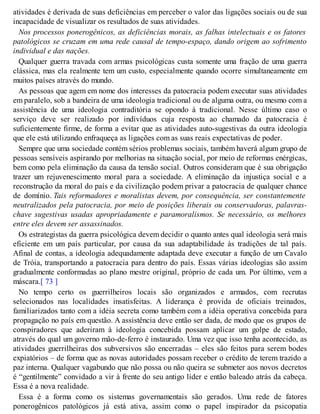 atividades é derivada de suas deficiências em perceber o valor das ligações sociais ou de sua
incapacidade de visualizar os resultados de suas atividades.
Nos processos ponerogênicos, as deficiências morais, as falhas intelectuais e os fatores
patológicos se cruzam em uma rede causal de tempo-espaço, dando origem ao sofrimento
individual e das nações.
Qualquer guerra travada com armas psicológicas custa somente uma fração de uma guerra
clássica, mas ela realmente tem um custo, especialmente quando ocorre simultaneamente em
muitos países através do mundo.
As pessoas que agem em nome dos interesses da patocracia podem executar suas atividades
em paralelo, sob a bandeira de uma ideologia tradicional ou de alguma outra, ou mesmo com a
assistência de uma ideologia contraditória se opondo à tradicional. Nesse último caso o
serviço deve ser realizado por indivíduos cuja resposta ao chamado da patocracia é
suficientemente firme, de forma a evitar que as atividades auto-sugestivas da outra ideologia
que ele está utilizando enfraqueça as ligações com as suas reais expectativas de poder.
Sempre que uma sociedade contém sérios problemas sociais, também haverá algum grupo de
pessoas sensíveis aspirando por melhorias na situação social, por meio de reformas enérgicas,
bem como pela eliminação da causa da tensão social. Outros consideram que é sua obrigação
trazer um rejuvenescimento moral para a sociedade. A eliminação da injustiça social e a
reconstrução da moral do país e da civilização podem privar a patocracia de qualquer chance
de domínio. Tais reformadores e moralistas devem, por consequência, ser constantemente
neutralizados pela patocracia, por meio de posições liberais ou conservadoras, palavras-
chave sugestivas usadas apropriadamente e paramoralismos. Se necessário, os melhores
entre eles devem ser assassinados.
Os estrategistas da guerra psicológica devem decidir o quanto antes qual ideologia será mais
eficiente em um país particular, por causa da sua adaptabilidade às tradições de tal país.
Afinal de contas, a ideologia adequadamente adaptada deve executar a função de um Cavalo
de Tróia, transportando a patocracia para dentro do país. Essas várias ideologias são assim
gradualmente conformadas ao plano mestre original, próprio de cada um. Por último, vem a
máscara.[ 73 ]
No tempo certo os guerrilheiros locais são organizados e armados, com recrutas
selecionados nas localidades insatisfeitas. A liderança é provida de oficiais treinados,
familiarizados tanto com a idéia secreta como também com a idéia operativa concebida para
propagação no país em questão. A assistência deve então ser dada, de modo que os grupos de
conspiradores que aderiram à ideologia concebida possam aplicar um golpe de estado,
através do qual um governo mão-de-ferro é instaurado. Uma vez que isso tenha acontecido, as
atividades guerrilheiras dos subversivos são encerradas – eles são feitos para serem bodes
expiatórios – de forma que as novas autoridades possam receber o crédito de terem trazido a
paz interna. Qualquer vagabundo que não possa ou não queira se submeter aos novos decretos
é “gentilmente” convidado a vir à frente do seu antigo líder e então baleado atrás da cabeça.
Essa é a nova realidade.
Essa é a forma como os sistemas governamentais são gerados. Uma rede de fatores
ponerogênicos patológicos já está ativa, assim como o papel inspirador da psicopatia
 