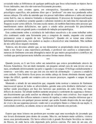 esvaziado todas as bibliotecas de qualquer publicação que fosse relacionada ao tópico; havia
livros indexados, mas eles não estavam fisicamente presentes.
Analisando estes eventos agora, em retrospectiva, baseando-nos no conhecimento
psicológico específico, nós podemos dizer que o “professor” era uma isca pendurada sobre
nossas cabeças. Ele sabia de antemão que iria pescar indivíduos submissos e sabia até mesmo
como fazê-lo, mas os números limitados o desapontaram. O processo de transpersonificação
geralmente se estabelece somente quando o substrato instintivo do indivíduo foi marcado pela
fraqueza ou por certos déficits. Em uma escala menor, ele também funcionou entre pessoas que
manifestaram outras deficiências, nas quais o estado nelas provocado foi parcialmente
provisório, sendo em grande parte o resultado da indução psicopatológica.
Este conhecimento sobre a existência de indivíduos suscetíveis e de como trabalhar sobre
eles continuará sendo uma ferramenta para a conquista do mundo, enquanto este assunto
permanecer como o segredo de tais “professores”. Quando ele se tornar uma ciência
habilmente popularizada, isso ajudará as nações a desenvolver uma imunidade. Mas nenhum
de nós sabia disso naquele momento.
Todavia, nós devemos admitir que, ao nos demonstrar as propriedades deste processo, de
modo a nos forçar a uma experiência profunda, o professor nos auxiliou a compreender a
natureza do fenômeno com uma abrangência maior do que muitos pesquisadores científicos de
verdade que participaram neste trabalho em outras formas menos diretas.
***
Quando jovem, eu li um livro sobre um naturalista que estava perambulando através da
floresta Amazônica. Em um dado momento, um pequeno animal caiu de uma árvore em sua
nuca, arranhando dolorosamente sua pele e sugando o seu sangue. O biólogo cuidadosamente o
removeu – sem ódio, uma vez que este era seu meio de alimentação – e passou a estudá-lo
com cuidado. Esta história ficou presa em minha cabeça de forma obstinada durante aquele
tempo tão difícil, quando um vampiro caiu em nossos pescoços, sugando o sangue de uma
nação infeliz.
Mantendo a atitude de um naturalista que, enquanto tenta rastrear a natureza do fenômeno
macrossocial apesar de todas as adversidades, garante uma certa distância intelectual e uma
melhor saúde psicológica em face dos horrores que poderiam, de outra forma, ser mais
difíceis de encarar. Tal atitude também aumenta um pouco o sentimento de segurança e fornece
um discernimento que pode auxiliar na obtenção de soluções mais criativas. Isso requer um
rigoroso controle dos reflexos naturais e morais de repulsa, e outras emoções dolorosas que o
fenômeno provoca em qualquer pessoa normal, que acaba ficando desprovida da sua alegria
de viver e da sua segurança pessoal, vendo ruir o seu próprio futuro e o futuro da sua nação. A
curiosidade científica, no entanto, torna-se um aliado leal durante este período.
***
Espero que meus leitores me perdoem por recontar aqui uma recordação de juventude que
nos levará diretamente para dentro do assunto. Meu tio, um homem muito solitário, visitava
nossa casa periodicamente. Ele havia sobrevivido à grande Revolução Soviética no interior
da Rússia, de onde havia sido deportado pela polícia czarista. Por mais de um ano, ele
 
