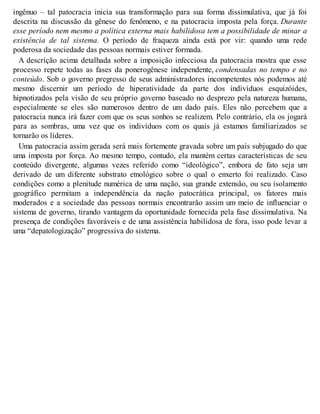 ingênuo – tal patocracia inicia sua transformação para sua forma dissimulativa, que já foi
descrita na discussão da gênese do fenômeno, e na patocracia imposta pela força. Durante
esse período nem mesmo a política externa mais habilidosa tem a possibilidade de minar a
existência de tal sistema. O período de fraqueza ainda está por vir: quando uma rede
poderosa da sociedade das pessoas normais estiver formada.
A descrição acima detalhada sobre a imposição infecciosa da patocracia mostra que esse
processo repete todas as fases da ponerogênese independente, condensadas no tempo e no
conteúdo. Sob o governo pregresso de seus administradores incompetentes nós podemos até
mesmo discernir um período de hiperatividade da parte dos indivíduos esquizóides,
hipnotizados pela visão de seu próprio governo baseado no desprezo pela natureza humana,
especialmente se eles são numerosos dentro de um dado país. Eles não percebem que a
patocracia nunca irá fazer com que os seus sonhos se realizem. Pelo contrário, ela os jogará
para as sombras, uma vez que os indivíduos com os quais já estamos familiarizados se
tornarão os líderes.
Uma patocracia assim gerada será mais fortemente gravada sobre um país subjugado do que
uma imposta por força. Ao mesmo tempo, contudo, ela mantém certas características de seu
conteúdo divergente, algumas vezes referido como “ideológico”, embora de fato seja um
derivado de um diferente substrato etnológico sobre o qual o enxerto foi realizado. Caso
condições como a plenitude numérica de uma nação, sua grande extensão, ou seu isolamento
geográfico permitam a independência da nação patocrática principal, os fatores mais
moderados e a sociedade das pessoas normais encontrarão assim um meio de influenciar o
sistema de governo, tirando vantagem da oportunidade fornecida pela fase dissimulativa. Na
presença de condições favoráveis e de uma assistência habilidosa de fora, isso pode levar a
uma “depatologização” progressiva do sistema.
 