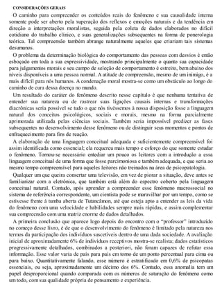CONSIDERAÇÕES GERAIS
O caminho para compreender os conteúdos reais do fenômeno e sua causalidade interna
somente pode ser aberto pela superação dos reflexos e emoções naturais e da tendência em
direção a interpretações moralistas, seguida pela coleta de dados elaborados no difícil
cotidiano do trabalho clínico, e suas generalizações subsequentes na forma de ponerologia
teórica. Tal compreensão também abrange naturalmente aqueles que criariam tais sistemas
desumanos.
O problema da determinação biológica do comportamento das pessoas com desvios é então
esboçado em toda a sua expressividade, mostrando principalmente o quanto sua capacidade
para julgamentos morais e seu campo de seleção de comportamento é estreito, bem abaixo dos
níveis disponíveis a uma pessoa normal. A atitude de compreensão, mesmo de um inimigo, é a
mais difícil para nós humanos. A condenação moral mostra-se como um obstáculo ao longo do
caminho de cura dessa doença no mundo.
Um resultado do caráter do fenômeno descrito nesse capítulo é que nenhuma tentativa de
entender sua natureza ou de rastrear suas ligações causais internas e transformações
diacrônicas seria possível se tudo o que nós tivéssemos à nossa disposição fosse a linguagem
natural dos conceitos psicológicos, sociais e morais, mesmo na forma parcialmente
aprimorada utilizada pelas ciências sociais. Também seria impossível predizer as fases
subsequentes no desenvolvimento desse fenômeno ou de distinguir seus momentos e pontos de
enfraquecimento para fins de reação.
A elaboração de uma linguagem conceitual adequada e suficientemente compreensível foi
assim identificada como essencial; ela requereu mais tempo e esforço do que somente estudar
o fenômeno. Tornou-se necessário entediar um pouco os leitores com a introdução a essa
linguagem conceitual de uma forma que fosse parcimoniosa e também adequada, e que seria ao
mesmo tempo compreensível para aqueles leitores não treinados na área de psicopatologia.
Qualquer um que queira consertar uma televisão, em vez de piorar a situação, deve antes se
familiarizar com a eletrônica, que também está além do espectro coberto pela linguagem
conceitual natural. Contudo, após aprender a compreender esse fenômeno macrossocial no
sistema de referência correspondente, um cientista pode se maravilhar por um tempo, como se
estivesse frente à tumba aberta de Tutancâmon, até que esteja apto a entender as leis da vida
do fenômeno com uma velocidade e habilidades sempre mais rápidas, e assim complementar
sua compreensão com uma matriz enorme de dados detalhados.
A primeira conclusão que aparece logo depois do encontro com o “professor” introduzido
no começo desse livro, é de que o desenvolvimento do fenômeno é limitado pela natureza nos
termos da participação dos indivíduos suscetíveis dentro de uma dada sociedade. A avaliação
inicial de aproximadamente 6% de indivíduos receptivos mostra-se realista; dados estatísticos
progressivamente detalhados, combinados a posteriori, não foram capazes de refutar essa
informação. Esse valor varia de país para país em torno de um ponto percentual para cima ou
para baixo. Quantitativamente falando, esse número é estratificado em 0,6% de psicopatas
essenciais, ou seja, aproximadamente um décimo dos 6%. Contudo, essa anomalia tem um
papel desproporcional quando comparada com os números de saturação do fenômeno como
um todo, com sua qualidade própria de pensamento e experiência.
 