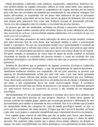 Outras psicopatias, conhecidas como astênicas, esquizoidais, anancásticas, histéricas etc.,
vêm definitivamente na segunda colocação, embora na soma sejam muito mais numerosas.
Indivíduos skirtóides primitivos tornam-se companheiros de viagem, movidos por sua luxúria
pela vida, mas suas atividades são limitadas por consideração às suas próprias vantagens. Nas
nações não-semitas, os esquizóides são um pouco mais numerosos do que os psicopatas
essenciais; embora sejam muito ativos nas fases iniciais da gênese do fenômeno, eles revelam
uma atração pela patocracia bem como uma distância racional do pensamento eficiente.
Assim, eles são esmagados entre tal sistema e a sociedade das pessoas normais.
As pessoas que não são nitidamente inclinadas em direção à patocracia incluem aquelas
afetadas por alguns estados causados pelas atividades tóxicas de certas substâncias tais como
éter, monóxido de carbono, e possivelmente algumas endotoxinas, sob a condição de que isso
tenha ocorrido na infância.
Entre os indivíduos portadores de outras indicações de danos no tecido cerebral, somente
dois tipos descritos têm, de certa forma, uma inclinação medida, a saber, o caracteropata
frontal e o paranóico. No caso do caracteropata frontal, isso é principalmente o resultado de
uma incapacidade para a reflexão auto-crítica e para deixar o beco sem saída no qual entrou
sem pensar. Os caracteropatas paranóicos esperam o apoio sem críticas dentro de tal sistema.
Em geral, contudo, os portadores de vários tipos de danos do tecido cerebral se inclinam
claramente na direção da sociedade das pessoas normais e, como um resultado dos seus
problemas psicológicos, em última análise, sofrem até mais que as pessoas saudáveis sob a
patocracia.
Também foi descoberto que os portadores de algumas anomalias fisiológicas conhecidas
pelos médicos e também por psicólogos – e que são principalmente de natureza hereditária –
manifestam tendências similares aos esquizóides. De um jeito parecido, as pessoas cuja
natureza foi desafortunadamente selada por uma vida curta e por uma morte prematura
relacionada ao câncer indicam uma atração irracional e característica por esse fenômeno.
Essas observações posteriores foram decisivas em minha decisão de chamar o fenômeno pelo
seu nome, o que originalmente havia me soado excessivamente frouxo. A resistência
decrescente de um indivíduo aos efeitos da patocracia e sua atração a esse fenômeno parecem
ser uma resposta holística do organismo da pessoa e não somente de sua maquiagem
psicológica.
Aproximadamente 6% da população constituem a estrutura ativa desse novo domínio, que
carrega sua consciência peculiar de seus próprios objetivos. O dobro desse quantia de
pessoas constitui um segundo grupo: aqueles que tiveram que gerenciar a deformação de suas
personalidades para atender às demandas da nova realidade. Isso leva a atitudes que já podem
ser interpretadas dentro das categorias de visão de mundo psicológico natural, ou seja, os
erros que nós cometemos são muito menores. É lógico que não é possível desenhar um limite
exato entre esses grupos; a separação exemplificada aqui é meramente descritiva em natureza.
Esse segundo grupo consiste de indivíduos que são, na média, mais fracos, mais doentes e
menos vitais. A frequência de doenças mentais conhecidas nesse grupo é o dobro da média
nacional. Nós podemos então assumir que a gênese dessa atitude submissa em direção ao
regime, sua maior susceptibilidade aos efeitos patológicos e seu oportunismo leviano incluem
 