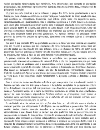 várias anomalias relativamente não palpáveis. Nós observamos não somente as anomalias
psicológicas, mas também os tipos descritos acima na mais baixa intensidade, com exceção da
psicopatia essencial.
O grupo dos 6% constitui a nova nobreza; o grupo dos 12% forma gradualmente a nova
burguesia, cuja situação econômica é a mais vantajosa. A adaptação às novas condições, não
sem conflitos de consciência, transforma esse último grupo tanto em trapaceiros como,
simultaneamente, em intermediários entre a sociedade opositora e o grupo ponerológico ativo,
com quem eles conseguem conversar usando uma linguagem adequada. Eles representam um
papel crucial dentro do sistema, que ambos os lados devem levar em consideração. Uma vez
que suas capacidades técnicas e habilidades são melhores que aquelas do grupo patocrático
ativo, eles assumem várias posições gerenciais. As pessoas normais os enxergam como
pessoas de quem eles podem se aproximar, geralmente sem estarem sujeitas à arrogância
patológica.
Por isso é que somente 18% da população do país é a favor do novo sistema de governo;
mas em relação à camada que nós chamamos de nova burguesia, devemos ainda ficar em
dúvida acerca da sinceridade em suas atitudes. Essa é a situação na pátria do autor. Essa
proporção pode ser estimada de forma variada em outros países, de 15% na Hungria até 21%
na Bulgária, mas nunca é mais do que uma minoria relativamente pequena.
A grande maioria da população forma a sociedade das pessoas normais, criando
gradualmente uma rede de comunicação informal. Cabe a nós nos perguntarmos por que essas
pessoas rejeitam as vantagens que a conformidade com o sistema proporciona, preferindo
conscientemente o papel de oposição: pobreza, assédio e diminuição das liberdades humanas.
Que ideais as motivam? Isso é apenas um tipo de romantismo representando ligações à
tradição e à religião? Apesar de que muitas pessoas com educação religiosa mudam seu ponto
de vista para o dos patocratas muito rapidamente. O próximo capítulo é dedicado a essa
questão.
Para o momento, vamos nos limitar a declarar que uma pessoa com um substrato instintivo
humano normal, uma boa inteligência básica e faculdades completas do pensamento crítico
teria dificuldade em aceitar tal compromisso; isso devastaria sua personalidade e geraria
neurose. Ao mesmo tempo, tal sistema facilmente as distingue e as separa de seus semelhantes,
apesar de suas hesitações esporádicas. Nenhum método de propaganda pode mudar a
natureza desse fenômeno macrossocial ou a natureza de um ser humano normal. Eles
permanecem estranhos uns para os outros.
A subdivisão descrita acima em três seções não deve ser identificada com a adesão a
qualquer partido, que oficialmente é ideológica, mas na realidade é patocrática. Tal sistema
contém muitas pessoas normais forçadas a se associarem a tal partido sob várias
circunstâncias e que devem fingir o melhor que elas puderem para se parecerem com os
adeptos mais razoáveis do dito partido. Depois de um ano ou dois de instruções obtusamente
executadas, elas começam a se tornar independentes e restabelecem os laços cortados com a
sociedade. Seus amigos antigos começam a entender a essência do seu jogo duplo. Essa é a
situação de um grande número de adeptos da ideologia antiga, que agora está cumprindo a sua
função alterada. Eles também são os primeiros a protestar dizendo que esse sistema não
 