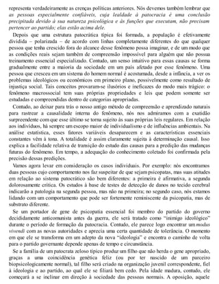 representa verdadeiramente as crenças políticas anteriores. Nós devemos também lembrar que
as pessoas especialmente confiáveis, cuja lealdade à patocracia é uma conclusão
precipitada devido à sua natureza psicológica e às funções que executam, não precisam
pertencer ao partido; elas estão acima dele.
Depois que uma estrutura patocrática típica foi formada, a população é efetivamente
dividida – polarizada – de acordo com linhas completamente diferentes do que qualquer
pessoa que tenha crescido fora do alcance desse fenômeno possa imaginar, e de um modo que
as condições reais sejam também de compreensão impossível para alguém que não possua
treinamento essencial especializado. Contudo, um senso intuitivo para essas causas se forma
gradualmente entre a maioria da sociedade em um país afetado por esse fenômeno. Uma
pessoa que cresceu em um sistema do homem normal é acostumada, desde a infância, a ver os
problemas ideológicos ou econômicos em primeiro plano, possivelmente como resultado de
injustiça social. Tais conceitos provaram-se ilusórios e ineficazes do modo mais trágico: o
fenômeno macrossocial tem suas próprias propriedades e leis que podem somente ser
estudadas e compreendidas dentro de categorias apropriadas.
Contudo, ao deixar para trás o nosso antigo método de compreensão e aprendizado naturais
para rastrear a causalidade interna do fenômeno, nós nos admiramos com a exatidão
surpreendente com que esse último se torna sujeito às suas próprias leis regulares. Em relação
aos indivíduos, há sempre um escopo maior de individualismo e de influências ambientais. Na
análise estatística, esses fatores variáveis desaparecem e as características essenciais
constantes vêm à tona. A totalidade é assim claramente sujeita à determinação causal. Isso
explica a facilidade relativa de transição do estudo das causas para a predição das mudanças
futuras do fenômeno. Em tempo, a adequação do conhecimento coletado foi confirmada pela
precisão dessas predições.
Vamos agora levar em consideração os casos individuais. Por exemplo: nós encontramos
duas pessoas cujo comportamento nos faz suspeitar de que sejam psicopatas, mas suas atitudes
em relação ao sistema patocrático são bem diferentes: a primeira é afirmativa, a segunda
dolorosamente crítica. Os estudos à base de testes de detecção de danos no tecido cerebral
indicarão a patologia na segunda pessoa, mas não na primeira; no segundo caso, nós estamos
lidando com um comportamento que pode ser fortemente reminiscente da psicopatia, mas de
substrato diferente.
Se um portador de gene de psicopatia essencial foi membro do partido do governo
decididamente anticomunista antes da guerra, ele será tratado como “inimigo ideológico”
durante o período de formação da patocracia. Contudo, ele parece logo encontrar um modus
vivendi com as novas autoridades e aprecia uma certa quantidade de tolerância. O momento
em que ele se transforma em um adepto da nova “ideologia” e encontra o caminho de volta
para o partido governante depende apenas de tempo e circunstância.
Se a família de um patocrata zeloso típico produz um filho que não herda o gene apropriado,
graças a uma coincidência genética feliz (ou por ter nascido de um parceiro
biopsicologicamente normal), tal filho será criado na organização juvenil correspondente, fiel
à ideologia e ao partido, ao qual ele se filiará bem cedo. Pela idade madura, contudo, ele
começará a se inclinar em direção à sociedade das pessoas normais. A oposição, aquele
 