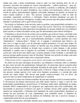 mundo que sente e pensa normalmente, torna-se cada vez mais próxima dele; ali ele se
encontra e descobre um conjunto de valores desconhecidos – embora familiares – para ele.
Um conflito surge eventualmente entre ele e sua família, o partido e o ambiente, sob condições
que podem ser mais ou menos dramáticas. Isso começa com declarações críticas e com a
escrita de apelos particularmente ingênuos solicitando mudanças no partido, na direção do
senso comum saudável, é claro. Tais pessoas começam finalmente a lutar ao lado da
sociedade, suportando sacrifícios e sofrimento. Outros decidem abandonar seu país de
nascença e viver em terras estrangeiras, sozinhos entre pessoas que não podem entendê-los ou
entender os problemas sob os quais foram criados.
Em relação ao fenômeno como um todo, pode-se predizer suas propriedades primárias e os
processos de mudança, e estimar o tempo em que irão ocorrer. Sem levar em consideração a
sua gênese, nenhuma ativação patocrática da população de um país afetado por esse fenômeno
pode exceder os limites discutidos acima, que são determinados pelos fatores biológicos.
O fenômeno se desenvolverá de acordo com os padrões que já descrevemos, corroendo cada
vez mais profundamente o tecido social do país. O partido único patocrático resultante se
divide logo de início: uma ala é consistentemente patológica e recebe apelidos tais como
“doutrinários”, “cabeças-duras”, “brutos” etc. A segunda é considerada mais liberal e, de
fato, esse é o lugar no qual o eco da ideologia original permanece vivo por mais tempo. Os
representantes dessa segunda ala tentam, no máximo que seus poderes limitados permitem,
dobrar essa estranha realidade na direção mais receptiva à razão humana, e não perdem
totalmente o contato com as ligações da sociedade. A primeira crise interna de fraqueza
ocorre por volta de dez anos depois que o sistema emergiu. Como resultado, a sociedade das
pessoas normais ganha um pouco mais de liberdade. Durante esse período de tempo, uma ação
externa habilidosa já pode contar com a cooperação interna.
A Patocracia corrói o organismo social inteiro, destruindo suas habilidades e poder.
Os efeitos da ala mais ideológica do partido e sua influência vivificante sobre os trabalhos
do país como um todo são gradualmente enfraquecidos. Os patocratas típicos assumem todas
as funções gerenciais na estrutura totalmente destruída de uma nação. Tal estado deve ser de
curto prazo, uma vez que nenhuma ideologia pode vivificá-lo. Chega o tempo em que a massa
das pessoas comuns querem viver como seres humanos novamente e o sistema não pode
resistir por muito tempo. Não haverá uma grande contra-revolução. Em vez disso, um
processo mais ou menos tempestuoso de regeneração se sucederá.
A patocracia é menos um sistema econômico do que uma estrutura social ou sistema político.
É um processo de doença macrossocial que afeta nações inteiras e segue o curso de suas
propriedades patodinâmicas características. O fenômeno muda muito rapidamente no tempo,
tornando difícil compreendê-lo em categorias que implicariam uma certa estabilidade, não
descartando os processos evolutivos aos quais os sistemas sociais estão sujeitos. Qualquer
maneira de compreender o fenômeno pela imputação de certas propriedades duradouras ao
mesmo faz que percamos de vista, rapidamente, seus conteúdos atuais. A dinâmica da
transformação no tempo é parte da natureza do fenômeno; não nos é possível alcançar a
compreensão desde fora de seus parâmetros.
Enquanto continuarmos utilizando métodos para compreender esse fenômeno patológico, os
 