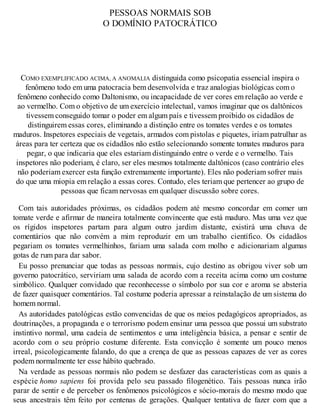 PESSOAS NORMAIS SOB
O DOMÍNIO PATOCRÁTICO
COMO EXEMPLIFICADO ACIMA, A ANOMALIA distinguida como psicopatia essencial inspira o
fenômeno todo em uma patocracia bem desenvolvida e traz analogias biológicas com o
fenômeno conhecido como Daltonismo, ou incapacidade de ver cores em relação ao verde e
ao vermelho. Com o objetivo de um exercício intelectual, vamos imaginar que os daltônicos
tivessem conseguido tomar o poder em algum país e tivessem proibido os cidadãos de
distinguirem essas cores, eliminando a distinção entre os tomates verdes e os tomates
maduros. Inspetores especiais de vegetais, armados com pistolas e piquetes, iriam patrulhar as
áreas para ter certeza que os cidadãos não estão selecionando somente tomates maduros para
pegar, o que indicaria que eles estariam distinguindo entre o verde e o vermelho. Tais
inspetores não poderiam, é claro, ser eles mesmos totalmente daltônicos (caso contrário eles
não poderiam exercer esta função extremamente importante). Eles não poderiam sofrer mais
do que uma miopia em relação a essas cores. Contudo, eles teriam que pertencer ao grupo de
pessoas que ficam nervosas em qualquer discussão sobre cores.
Com tais autoridades próximas, os cidadãos podem até mesmo concordar em comer um
tomate verde e afirmar de maneira totalmente convincente que está maduro. Mas uma vez que
os rígidos inspetores partam para algum outro jardim distante, existirá uma chuva de
comentários que não convém a mim reproduzir em um trabalho científico. Os cidadãos
pegariam os tomates vermelhinhos, fariam uma salada com molho e adicionariam algumas
gotas de rum para dar sabor.
Eu posso prenunciar que todas as pessoas normais, cujo destino as obrigou viver sob um
governo patocrático, serviriam uma salada de acordo com a receita acima como um costume
simbólico. Qualquer convidado que reconhecesse o símbolo por sua cor e aroma se absteria
de fazer quaisquer comentários. Tal costume poderia apressar a reinstalação de um sistema do
homem normal.
As autoridades patológicas estão convencidas de que os meios pedagógicos apropriados, as
doutrinações, a propaganda e o terrorismo podem ensinar uma pessoa que possui um substrato
instintivo normal, uma cadeia de sentimentos e uma inteligência básica, a pensar e sentir de
acordo com o seu próprio costume diferente. Esta convicção é somente um pouco menos
irreal, psicologicamente falando, do que a crença de que as pessoas capazes de ver as cores
podem normalmente ter esse hábito quebrado.
Na verdade as pessoas normais não podem se desfazer das características com as quais a
espécie homo sapiens foi provida pelo seu passado filogenético. Tais pessoas nunca irão
parar de sentir e de perceber os fenômenos psicológicos e sócio-morais do mesmo modo que
seus ancestrais têm feito por centenas de gerações. Qualquer tentativa de fazer com que a
 