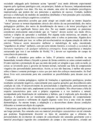 sociedade subjugada pelo fenômeno acima “aprenda” esse modo diferente experimental
imposto pelo egotismo patológico está, em princípio, fadada ao fracasso, independentemente
de quantas gerações isso dure. Ela traz, no entanto, uma série de resultados psicológicos
inapropriados, que podem dar aos patocratas a aparência de sucesso. Contudo, também
provoca a elaboração de medidas de autodefesa detalhadas e bem pensadas pela sociedade,
baseadas nos seus esforços cognitivos e criativos.
A liderança patocrática acredita que pode atingir um estado onde as mentes daquelas
“outras” pessoas se tornem dependentes através dos efeitos da sua personalidade, dos meios
pedagógicos pérfidos, dos meios de desinformação da massa e do terror psicológico; tal
destino tem um significado básico para eles. No seu mundo conceitual, os patocratas
consideram praticamente auto-evidente que os “outros” devem aceitar seu modo óbvio,
realista e simples de apreender a realidade. Por alguma razão misteriosa, no entanto, os
“outros” se esquivam, caem fora e contam piadas entre si sobre os patocratas. Alguém deve
ser responsabilizado por isso: os velhos pré-revolucionários ou alguma estação de rádio no
exterior. Torna-se assim necessário melhorar a metodologia de ação, encontrando
“engenheiros de almas” melhores, com um certo talento literário, e isolando a sociedade da
literatura imprópria e de qualquer influência estrangeira. Essas experiências e intuições
sussurrando que isso é um trabalho de Sísifo[ 74 ] devem ser reprimidas do campo de
consciência do patocrata.
O conflito é dramático para ambos os lados. O primeiro sente-se insultado na sua
humanidade, tornado obtuso e forçado a pensar de forma contrária ao senso comum saudável.
O outro reprime a premonição de que sua meta não pode ser atingida e que, cedo ou tarde, as
coisas se reverterão para o governo do homem normal, incluindo sua falta de compreensão
vingativa das personalidades patocráticas. Assim, se isso não funciona, é melhor não pensar
sobre o futuro e somente prolongar o status quo por meio dos esforços mencionados. Ao final
desse livro será conveniente para nós considerar as possibilidades para desatar esse nó
górdio.
Contudo, tal sistema pedagógico, repleto de limitações e egotizações patológicas, produz
resultados seriamente negativos, especialmente para aquelas gerações que desconhecem outra
condição de vida. O desenvolvimento da personalidade é empobrecido, particularmente em
relação aos valores mais sutis, amplamente aceitos nas sociedades. Nós observamos a falta de
respeito característica para com o próprio organismo e a voz instintiva e natural,
acompanhada pela brutalização de sentimentos e hábitos, que é explicada pela desculpa da
injustiça. A tendência de ser moralmente julgador na interpretação do comportamento
daqueles que causam o sofrimento de alguém algumas vezes leva a uma visão de mundo
demonológica. Ao mesmo tempo, a adaptação e a desenvoltura dentro dessas condições
diferentes se tornam um objeto de cognição.
Uma pessoa, que tenha sido objeto do comportamento egotista de indivíduos patológicos por
um longo período, fica saturada com seu material psicológico característico em tal extensão
que podemos freqüentemente discernir os tipos de anomalias que a afetaram. As
personalidades de ex-internos de campos de concentração são saturadas geralmente com o
material psicológico ingerido dos comandantes do campo e dos torturadores, criando um
 
