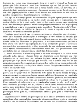 fenômeno tão comum que, posteriormente, torna-se o motivo principal da busca por
psicoterapia. O fato de estarem cientes disso faz com que seja mais fácil para eles livrar-se
desse fardo e reestabelecer o contato com o mundo humano normal. Em particular, ter à
disposição dados estatísticos apropriados relacionados ao aparecimento da psicopatia em
uma dada população facilita a busca destas pessoas pelo entendimento de seus anos de
pesadelo e a reconstrução da confiança em seus semelhantes.
Esse tipo de psicoterapia poderia ser extremamente útil para aquelas pessoas que mais
necessitam, mas infelizmente ele se mostrou muito arriscado para o psicoterapeuta. Os
pacientes facilmente fazem transferências conectivas, lamentavelmente corretas na maioria das
vezes, entre a informação aprendida durante tal terapia (particularmente na área da psicopatia)
e a realidade que os cerca sob um governo então chamado de “democracia popular”. Os ex-
internos dos campos são infelizmente incapazes de manter o segredo, o que causa a
intervenção por parte das autoridades políticas.
Quando os soldados americanos retornaram dos campos de prisioneiros norte-vietnamitas,
muitos deles mostraram ter sido sujeitos à doutrinação e a outros métodos de influência por
material patológico. Um certo grau de transpersonificação apareceu em muitos deles. Nos
Estados Unidos isso foi chamado de “programação”, e psicoterapeutas excelentes passaram a
fazer terapia com o objetivo de desprogramá-los. O que aconteceu foi que eles se depararam
com oposição e com comentários críticos em relação às suas habilidades, dentre outras
coisas. Quando eu ouvi sobre isso, respirei fundo e pensei: meu Deus, que interessante seria
esse trabalho para um psicoterapeuta que entende bem de tais assuntos.
O mundo patocrático, o mundo do egotismo e do terror patológicos, é tão difícil de ser
entendido pelas pessoas educadas longe da abrangência desse fenômeno que elas
freqüentemente se manifestam como crianças ingênuas, mesmo que tenham estudado
psicopatologia e que sejam psicólogos por profissão. Não há nenhum dado real em seu
comportamento, conselho, repreensão e psicoterapia. Isso explica porque os seus esforços são
entediantes e dolorosos e, com frequência, não dão em nada. Seu egotismo transforma sua boa
vontade em resultados ruins.
Se alguém tiver experimentado pessoalmente tal realidade atemorizante, considerará as
pessoas que não progrediram no entendimento desta, dentro do mesmo período de tempo,
como simplesmente presunçosos e algumas vezes até maliciosos. No curso de sua experiência
e contato com esse fenômeno macrossocial ele coletou uma certa quantidade de conhecimento
prático sobre o fenômeno e sua psicologia, e aprendeu a proteger sua própria personalidade.
Essa experiência, rejeitada sem a menor cerimônia pelas “pessoas que não entendem nada”,
torna-se um fardo psicológico para ele, forçando-o a viver dentro de um círculo estreito de
pessoas cujas experiências foram similares. Tal pessoa deveria, ao contrário, ser tratada
como portadora de um dado científico valioso; entender constituiria ao menos uma
psicoterapia parcial para ele, e simultaneamente abriria a porta para a compreensão da
realidade.
Eu gostaria aqui de lembrar aos psicólogos que esses tipos de experiência e seus efeitos
destruidores sobre a personalidade humana não são desconhecidos da prática e experiência
científica. Nos encontramos freqüentemente com pacientes que necessitam da assistência
 