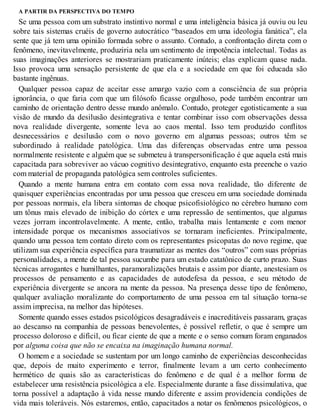 A PARTIR DA PERSPECTIVA DO TEMPO
Se uma pessoa com um substrato instintivo normal e uma inteligência básica já ouviu ou leu
sobre tais sistemas cruéis de governo autocrático “baseados em uma ideologia fanática”, ela
sente que já tem uma opinião formada sobre o assunto. Contudo, a confrontação direta com o
fenômeno, inevitavelmente, produziria nela um sentimento de impotência intelectual. Todas as
suas imaginações anteriores se mostrariam praticamente inúteis; elas explicam quase nada.
Isso provoca uma sensação persistente de que ela e a sociedade em que foi educada são
bastante ingênuas.
Qualquer pessoa capaz de aceitar esse amargo vazio com a consciência de sua própria
ignorância, o que faria com que um filósofo ficasse orgulhoso, pode também encontrar um
caminho de orientação dentro desse mundo anômalo. Contudo, proteger egotisticamente a sua
visão de mundo da desilusão desintegrativa e tentar combinar isso com observações dessa
nova realidade divergente, somente leva ao caos mental. Isso tem produzido conflitos
desnecessários e desilusão com o novo governo em algumas pessoas; outros têm se
subordinado à realidade patológica. Uma das diferenças observadas entre uma pessoa
normalmente resistente e alguém que se submeteu à transpersonificação é que aquela está mais
capacitada para sobreviver ao vácuo cognitivo desintegrativo, enquanto esta preenche o vazio
com material de propaganda patológica sem controles suficientes.
Quando a mente humana entra em contato com essa nova realidade, tão diferente de
quaisquer experiências encontradas por uma pessoa que cresceu em uma sociedade dominada
por pessoas normais, ela libera sintomas de choque psicofisiológico no cérebro humano com
um tônus mais elevado de inibição do córtex e uma repressão de sentimentos, que algumas
vezes jorram incontrolavelmente. A mente, então, trabalha mais lentamente e com menor
intensidade porque os mecanismos associativos se tornaram ineficientes. Principalmente,
quando uma pessoa tem contato direto com os representantes psicopatas do novo regime, que
utilizam sua experiência específica para traumatizar as mentes dos “outros” com suas próprias
personalidades, a mente de tal pessoa sucumbe para um estado catatônico de curto prazo. Suas
técnicas arrogantes e humilhantes, paramoralizações brutais e assim por diante, anestesiam os
processos de pensamento e as capacidades de autodefesa da pessoa, e seu método de
experiência divergente se ancora na mente da pessoa. Na presença desse tipo de fenômeno,
qualquer avaliação moralizante do comportamento de uma pessoa em tal situação torna-se
assim imprecisa, na melhor das hipóteses.
Somente quando esses estados psicológicos desagradáveis e inacreditáveis passaram, graças
ao descanso na companhia de pessoas benevolentes, é possível refletir, o que é sempre um
processo doloroso e difícil, ou ficar ciente de que a mente e o senso comum foram enganados
por alguma coisa que não se encaixa na imaginação humana normal.
O homem e a sociedade se sustentam por um longo caminho de experiências desconhecidas
que, depois de muito experimento e terror, finalmente levam a um certo conhecimento
hermético de quais são as características do fenômeno e de qual é a melhor forma de
estabelecer uma resistência psicológica a ele. Especialmente durante a fase dissimulativa, que
torna possível a adaptação à vida nesse mundo diferente e assim providencia condições de
vida mais toleráveis. Nós estaremos, então, capacitados a notar os fenômenos psicológicos, o
 