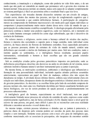 conhecimento, a imunização e a adaptação, como não poderia ter sido feito antes, e de um
modo que não pode ser entendido no mundo que permanece sob o governo dos sistemas do
homem normal. Uma pessoa normal, no entanto, nunca será capaz de se adaptar completamente
ao sistema patológico; é fácil ser pessimista sobre o resultado final a que isso leva.
Tais experiências são trocadas durante discussões noturnas em um círculo de amigos,
criando assim, dentro das mentes das pessoas, um tipo de conglomerado cognitivo que é
inicialmente incoerente e que contém deficiências factuais. A participação de categorias
morais na compreensão do fenômeno macrossocial e do modo pelo qual alguns indivíduos se
comportam é proporcionalmente muito maior dentro dessa nova visão de mundo do que a
participação do conhecimento científico exemplificado. A ideologia pregada oficialmente pela
patocracia continua a manter seus poderes sugestivos, cada vez menores, até o momento em
que a razão humana consegue controlá-los como algo subordinado, que não é descritivo da
essência do fenômeno.
Os valores morais e religiosos, assim como a herança cultural de séculos das nações,
fornece à maioria das sociedades o suporte para o longo caminho, tanto individual como
coletivo, de busca através da floresta de fenômenos estranhos. Essa capacidade perceptiva
que as pessoas possuem, dentro da estrutura de visão do mundo natural, contém uma
deficiência que esconde o núcleo do fenômeno por muitos anos. Sob tais condições, tanto o
instinto quanto os sentimentos, e a inteligência básica resultante, possuem papéis
instrumentais, estimulando o homem a fazer escolhas que são em grande extensão
subconscientes.
Sob as condições criadas pelos governos patocráticos impostos em particular, onde as
deficiências psicológicas descritas são decisivas na união às atividades de tal sistema, nosso
substrato instintivo humano natural é um fator instrumental para se juntar à oposição.
Da mesma forma, as motivações econômicas, ambientais e ideológicas que influenciam a
formação de uma personalidade individual, incluindo aquelas atitudes políticas assumidas
anteriormente, representam um papel de fator de mudança, embora elas não sejam tão
duradouras no tempo. A atividade desses últimos fatores, embora seja relativamente clara em
relação aos indivíduos, desaparece dentro da abordagem estatística e diminui através dos anos
de governo patocrático. As decisões e as escolhas feitas pelo lado da sociedade composto de
pessoas normais são, mais uma vez, finalmente decididas por fatores usualmente herdados por
meios biológicos, em vez de serem produtos de opção pessoal, e predominantemente em
processos subconscientes.
A inteligência geral do homem, especialmente no nível intelectual, tem um papel
relativamente limitado nesse processo de seleção do caminho de ação, expresso como sendo
estatisticamente significativo, mas de baixa correlação (-0,16). Quanto maior o nível geral de
talento de uma pessoa, em geral, mais difícil é para ela se reconciliar com essa realidade
diferente e encontrar um modus vivendi dentro de si.
Ao mesmo tempo, existem pessoas talentosas e dotadas que se juntam à patocracia, e
palavras duras de desprezo pelo sistema podem ser ouvidas da parte das pessoas mais
simples e sem instrução. Somente essas pessoas com o mais alto grau de inteligência que,
conforme mencionado, não se associam às psicopatias, são incapazes de encontrar sentido
 