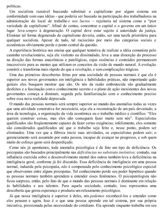 políticas.
Um socialista razoável buscando substituir o capitalismo por algum sistema em
conformidade com suas idéias - que poderia ser baseado na participação dos trabalhadores na
administração do local de trabalho e nos lucros – rejeitaria tal sistema como a “pior
variedade de capitalismo”. Afinal de contas, concentrar o capital e o governo em um único
lugar leva sempre à degeneração. O capital deve estar sujeito à autoridade da justiça.
Eliminar tal forma degenerada de capitalismo deveria, então, ser uma tarefa prioritária para
qualquer socialista. Apesar de tudo, tal raciocínio por meio das categorias sociais e
econômicas obviamente perde o ponto central da questão.
A experiência histórica nos ensina que qualquer tentativa de realizar a idéia comunista pelo
caminho revolucionário, seja ele violento ou dissimulado, leva a uma distorção do processo
na direção das formas anacrônicas e patológicas, cujas essências e conteúdos permanecem
inacessíveis para as mentes que utilizam os conceitos da visão de mundo natural. A evolução
constrói e transforma mais rápido do que a revolução, e sem complicações trágicas.
Uma das primeiras descobertas feitas por uma sociedade de pessoas normais é que ela é
superior aos novos governantes em inteligência e habilidades práticas, não importando quão
geniais eles busquem mostrar que são. Os nós da razão embrutecida são gradualmente
desfeitos e a fascinação com o conhecimento secreto e o plano de ação inexistentes dos novos
governantes começa a diminuir, seguida pela familiarização com o conhecimento preciso
sobre essa nova realidade depravada.
O mundo das pessoas normais será sempre superior ao mundo das anomalias todas as vezes
que uma atividade construtiva for necessária, seja ela a reconstrução de um país devastado, a
área da tecnologia, a organização da vida econômica ou o trabalho médico e científico. “Eles
querem construir coisas, mas eles não conseguem fazer muito sem nós”. Especialistas
qualificados são freqüentemente capazes de fazer certas exigências; infelizmente, eles somente
são considerados qualificados até que o trabalho seja feito e, nesse ponto, podem ser
eliminados. Uma vez que a fábrica inicie suas atividades, os especialistas podem sair; o
gerenciamento será assumido por outra pessoa, incapaz de avançar no progresso, e sob quem
muito do esforço gasto será desperdiçado.
Como nós já apontamos, toda anomalia psicológica é de fato um tipo de deficiência. Os
psicopatas são baseados principalmente nas deficiências no substrato instintivo; contudo, sua
influência exercida sobre o desenvolvimento mental dos outros também leva a deficiências na
inteligência geral, conforme já foi discutido. Essa deficiência de inteligência em uma pessoa
normal, induzida pela psicopatia, não é compensada pelo conhecimento psicológico especial
que observamos entre alguns psicopatas. Tal conhecimento perde seu poder hipnótico quando
as pessoas normais também aprendem a entender esses fenômenos. O psicopatologista não
ficou surpreso, então, pelo fato de que o mundo das pessoas normais é dominante em relação
às habilidades e aos talentos. Para aquela sociedade, contudo, isso representou uma
descoberta que gerou esperança e produziu um relaxamento psicológico.
Já que nossa inteligência é superior à deles, nós podemos reconhecê-los e entender como
eles pensam e agem. Isso é o que uma pessoa aprende em tal sistema, por sua própria
iniciativa, pressionada pelas necessidade do cotidiano. Ela aprende enquanto trabalha em seu
 