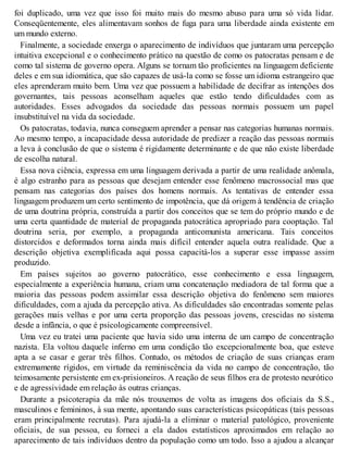 foi duplicado, uma vez que isso foi muito mais do mesmo abuso para uma só vida lidar.
Conseqüentemente, eles alimentavam sonhos de fuga para uma liberdade ainda existente em
um mundo externo.
Finalmente, a sociedade enxerga o aparecimento de indivíduos que juntaram uma percepção
intuitiva excepcional e o conhecimento prático na questão de como os patocratas pensam e de
como tal sistema de governo opera. Alguns se tornam tão proficientes na linguagem deficiente
deles e em sua idiomática, que são capazes de usá-la como se fosse um idioma estrangeiro que
eles aprenderam muito bem. Uma vez que possuem a habilidade de decifrar as intenções dos
governantes, tais pessoas aconselham aqueles que estão tendo dificuldades com as
autoridades. Esses advogados da sociedade das pessoas normais possuem um papel
insubstituível na vida da sociedade.
Os patocratas, todavia, nunca conseguem aprender a pensar nas categorias humanas normais.
Ao mesmo tempo, a incapacidade dessa autoridade de predizer a reação das pessoas normais
a leva à conclusão de que o sistema é rigidamente determinante e de que não existe liberdade
de escolha natural.
Essa nova ciência, expressa em uma linguagem derivada a partir de uma realidade anômala,
é algo estranho para as pessoas que desejam entender esse fenômeno macrossocial mas que
pensam nas categorias dos países dos homens normais. As tentativas de entender essa
linguagem produzem um certo sentimento de impotência, que dá origem à tendência de criação
de uma doutrina própria, construída a partir dos conceitos que se tem do próprio mundo e de
uma certa quantidade de material de propaganda patocrática apropriado para cooptação. Tal
doutrina seria, por exemplo, a propaganda anticomunista americana. Tais conceitos
distorcidos e deformados torna ainda mais difícil entender aquela outra realidade. Que a
descrição objetiva exemplificada aqui possa capacitá-los a superar esse impasse assim
produzido.
Em países sujeitos ao governo patocrático, esse conhecimento e essa linguagem,
especialmente a experiência humana, criam uma concatenação mediadora de tal forma que a
maioria das pessoas podem assimilar essa descrição objetiva do fenômeno sem maiores
dificuldades, com a ajuda da percepção ativa. As dificuldades são encontradas somente pelas
gerações mais velhas e por uma certa proporção das pessoas jovens, crescidas no sistema
desde a infância, o que é psicologicamente compreensível.
Uma vez eu tratei uma paciente que havia sido uma interna de um campo de concentração
nazista. Ela voltou daquele inferno em uma condição tão excepcionalmente boa, que esteve
apta a se casar e gerar três filhos. Contudo, os métodos de criação de suas crianças eram
extremamente rígidos, em virtude da reminiscência da vida no campo de concentração, tão
teimosamente persistente em ex-prisioneiros. A reação de seus filhos era de protesto neurótico
e de agressividade em relação às outras crianças.
Durante a psicoterapia da mãe nós trouxemos de volta as imagens dos oficiais da S.S.,
masculinos e femininos, à sua mente, apontando suas características psicopáticas (tais pessoas
eram principalmente recrutas). Para ajudá-la a eliminar o material patológico, proveniente
oficiais, de sua pessoa, eu forneci a ela dados estatísticos aproximados em relação ao
aparecimento de tais indivíduos dentro da população como um todo. Isso a ajudou a alcançar
 