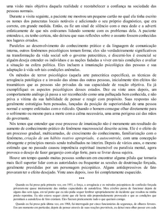 uma visão mais objetiva daquela realidade e reestabelecer a confiança na sociedade das
pessoas normais.
Durante a visita seguinte, a paciente me mostrou um pequeno cartão no qual ela tinha escrito
os nomes dos patocratas locais notáveis e adicionado o seu próprio diagnóstico, que era
correto, em grande medida. Então, eu fiz um sinal de silêncio com o meu dedo e a adverti
enfaticamente de que nós estávamos lidando somente com os problemas dela. A paciente
entendeu e, eu tenho certeza, não deixou que suas reflexões sobre o assunto fossem conhecidas
nos lugares errados.
Paralelos ao desenvolvimento do conhecimento prático e da linguagem de comunicação
interna, outros fenômenos psicológicos tomam forma; eles são verdadeiramente significativos
na transformação da vida social sob o governo patocrático, e discerni-los é essencial se
alguém deseja entender os indivíduos e as nações fadadas a viver em tais condições e avaliar
a situação na esfera política. Eles incluem a imunização psicológica das pessoas e sua
adaptação à vida sob tais condições anômalas.
Os métodos de terror psicológico (aquela arte patocrática específica), as técnicas de
arrogância patológica e a invasão das almas das outras pessoas, inicialmente têm efeitos tão
traumáticos que as pessoas são privadas da sua capacidade de reação objetiva. Eu já
exemplifiquei os aspectos psicológicos desses estados. Dez ou vinte anos depois, um
comportamento análogo já passa a ser reconhecido como uma palhaçada bem conhecida, e não
priva a vítima da sua habilidade de pensar e reagir com propósito. Suas respostas são
geralmente estratégias bem pensadas, lançadas da posição de superioridade de uma pessoa
normal e sempre enfeitadas com o ridículo. Quando o homem consegue olhar diretamente para
o sofrimento ou mesmo para a morte com a calma necessária, uma arma perigosa cai das mãos
do governante.
Nós temos que entender que esse processo de imunização não é meramente um resultado do
aumento de conhecimento prático do fenômeno macrossocial descrito acima. Ele é o efeito de
um processo gradual, multicamadas, de crescimento do conhecimento, familiarização com o
fenômeno, criação de um hábito reativo apropriado, e autocontrole, com uma concepção
abrangente e princípios morais sendo trabalhados no ínterim. Depois de vários anos, o mesmo
estímulo que no passado causou impotência espiritual insensível ou paralisia mental, agora
provoca o desejo de fazer gargarejo com algo forte, para se livrar dessa sujeira.
Houve um tempo quando muitas pessoas sonhavam em encontrar alguma pílula que tornaria
mais fácil suportar lidar com as autoridades ou frequentar as sessões de doutrinação forçada,
geralmente presididas por um personagem psicopático. Alguns antidepressivos de fato
provaram ter o efeito desejado. Vinte anos depois, isso foi completamente esquecido.
***
Quando eu fui preso pela primeira vez, em 1951, a força, a arrogância e os métodos psicopáticos de confissão forçada
privaram-me quase inteiramente das minhas capacidades de autodefesa. Meu cérebro parou de funcionar depois de
alguns dias sem água, em tal ponto que eu não podia sequer lembrar apropriadamente do incidente que resultou na minha
prisão repentina. Eu não estava sequer ciente que ele havia sido propositadamente provocado e que as condições que
permitiam a autodefesa de fato existiam. Eles fizeram praticamente tudo o que queriam comigo.
Quando eu fui preso pela última vez, em 1968, fui interrogado por cinco funcionários da segurança, de olhares ferozes.
Em um momento em particular, depois de pensar através de suas reações previsíveis, eu deixei meu olhar passar em cada
 
