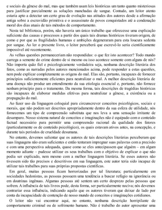 e sociais da gênese do mal, mas que também usam leis históricas um tanto quanto misteriosas
para justificar parcialmente as soluções manchadas de sangue. Contudo, um leitor atento
estaria apto a detectar um certo grau de evolução nas atitudes dos autores desde a afirmação
antiga sobre a escravidão primitiva e o assassinato de povos conquistados até a condenação
moral dos dias atuais de tais métodos de comportamento.
Nesta tal biblioteca, porém, não haveria um único trabalho que oferecesse uma explicação
suficiente das causas e processos a partir dos quais tais dramas históricos tiveram origem, de
como e por que as fragilidades humanas e ambições degeneraram para esta loucura sedenta
por sangue. Ao ler o presente livro, o leitor perceberá que escrevê-lo seria cientificamente
impossível até recentemente.
As velhas questões permaneceriam não respondidas: o que fez isto acontecer? Todo mundo
carrega a semente do crime dentro de si mesmo ou isso acontece somente com alguns de nós?
Não importa quão fiel e psicologicamente verdadeira seja, nenhuma descrição literária dos
fatos, como as narradas pelos autores mencionados acima, pode responder a estas questões,
nem pode explicar completamente as origens do mal. Elas são, portanto, incapazes de fornecer
princípios suficientemente eficientes para neutralizar o mal. A melhor descrição literária de
uma doença não produz um entendimento da sua etiologia essencial e, portanto, não fornece
nenhum princípio para o tratamento. Da mesma forma, tais descrições de tragédias históricas
são incapazes de elaborar medidas efetivas para neutralizar a gênese, a existência ou a
propagação do mal.
Ao fazer uso da linguagem coloquial para circunscrever conceitos psicológicos, sociais e
morais, que não podem ser descritos apropriadamente dentro da sua esfera de utilidade, nós
fornecemos um tipo de compreensão substituta que nos leva a uma sensação irritante de
desamparo. Nosso sistema natural de conceitos e imaginações não é equipado com o conteúdo
factual necessário para permitir uma compreensão racional da qualidade dos fatores
(particularmente os de conteúdo psicológico), os quais estavam ativos antes, na concepção, e
durante tais períodos de crueldade desumana.
No entanto, devemos salientar que os autores de tais descrições literárias perceberam que
suas linguagens não eram suficientes e então tentaram impregnar suas palavras com a precisão
e com uma perspectiva adequada, quase como se eles antecipassem que alguém – em algum
momento adiante – pudesse utilizar os seus trabalhos com o objetivo de explicar o que não
podia ser explicado, nem mesmo com a melhor linguagem literária. Se esses autores não
tivessem sido tão precisos e descritivos em sua linguagem, este autor teria sido incapaz de
utilizar tais trabalhos para suas próprias propostas científicas.
Em geral, muitas pessoas ficam horrorizadas por tal literatura; particularmente em
sociedades hedonistas, as pessoas possuem uma tendência a buscar refúgio na ignorância ou
em doutrinas ingênuas. Algumas pessoas até sentem um certo desprezo pelas pessoas que
sofrem. A influência de tais livros pode, desta forma, ser particularmente nociva; nós devemos
contrariar essa influência, indicando aquilo que os autores tiveram que deixar de lado por
conta da incapacidade de contenção de nosso mundo de conceitos e imaginações cotidianos.
O leitor não vai encontrar aqui, no entanto, nenhuma descrição horripilante de
comportamento criminal ou de sofrimento humano. Não é trabalho do autor apresentar uma
 