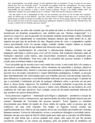 face, sequencialmente, com grande atenção. O mais importante deles me perguntou: “O que se passa em sua mente,
imbecil, para ficar nos encarando assim?”. Eu respondi sem qualquer medo das consequências: “Eu estou somente
pensando porque tantos cavalheiros da sua linha de trabalho acabam em um hospital psiquiátrico.” Eles foram
surpreendidos por um momento, e então o mesmo homem exclamou: “Porque é um maldito trabalho ruim!” Eu
calmamente respondi: “Eu sou da opinião de que é o contrário”. Então fui levado de volta para a minha cela.
Três dias depois, eu tive a oportunidade de falar com ele novamente, mas dessa vez ele foi muito mais respeitoso.
Então, ele ordenou que eu fosse liberado – para fora, como aconteceu. Peguei o bonde para casa e, ao passar por um
grande parque, eu ainda era incapaz de acreditar nos meus olhos. Uma vez no meu quarto, deitei na cama; o mundo ainda
não era muito real, mas as pessoas exaustas adormecem rapidamente. Quando eu acordei, falei alto: “Querido Deus, não
era para o senhor estar no comando, aqui nesse mundo?”
***
Naquele tempo, eu sabia não somente que um quinto de todos os oficiais da polícia secreta
terminavam em hospitais psiquiátricos, mas também que sua “doença ocupacional” é a
demência congestiva, que no passado era encontrada somente em prostitutas velhas. O homem
não pode violar impunemente os sentimentos humanos naturais que estão dentro de si, não
importa em qual tipo de profissão ele atue. Daquele ponto de vista, o companheiro capitão
estava parcialmente certo. Ao mesmo tempo, contudo, minhas reações tinham se tornado
resistentes, muito diferente do que tinham sido dezessete anos antes.
Todas essas transformações do consciente e subconsciente humanos resultam em uma
adaptação individual e coletiva para viver sob tal sistema. Sob condições alteradas, tanto de
limitações materiais como morais, uma desenvoltura existencial emerge, preparada para
superar muitas dificuldades. Uma nova rede da sociedade das pessoas normais é também
criada, para assistência mútua e auto-ajuda.
Essa sociedade age de acordo com o real estado das coisas, e está ciente dele; ela começa a
desenvolver caminhos para influenciar vários elementos da autoridade e alcançar objetivos
que são socialmente úteis. Instruir e convencer pacientemente os representantes medíocres do
governo leva um tempo considerável e requer habilidades pedagógicas. Contudo, as pessoas
mais bem-humoradas são selecionadas para esse trabalho, pessoas com um talento específico
para influenciar os patocratas e com familiaridade suficiente com sua psicologia. A opinião de
que a sociedade é totalmente privada de qualquer influência sobre o governo em um país
desse é, dessa forma, imprecisa. Na realidade, a sociedade realmente co-governa em uma
certa extensão, algumas vezes tendo sucesso e outras vezes falhando na sua tentativa de criar
condições de vida mais toleráveis. Isso, contudo, ocorre de um modo totalmente diferente do
que acontece nos países democráticos.
Esses processos cognitivos – imunização psicológica e adaptação – permitem a criação de
novas ligações sociais e interpessoais, que operam dentro da esfera da grande maioria que nós
estamos chamando de “sociedade das pessoas normais”. Essas ligações se estendem
discretamente para dentro do mundo da classe média do regime, entre as pessoas que são
confiáveis até uma certa extensão. Em tempo: as ligações sociais criadas são
significantemente mais efetivas do que aquelas ativas nas sociedades governadas por sistemas
humanos normais. A troca de informações, avisos e assistências abrangem a sociedade inteira.
Qualquer um que seja capaz de fazê-lo oferta ajuda para outro que se encontre em dificuldade,
sempre de uma forma que a pessoa ajudada nem sequer sabe quem foi que lhe prestou
assistência. Contudo, se ela causou sua desgraça, pela sua própria falta de prudência em
 