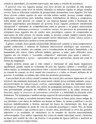 relação às autoridades, ela encontra reprovação, mas nunca a omissão de assistência.
É possível criar tais ligações porque essa nova divisão da sociedade dá uma atenção
limitada a fatores como nível de talento, educação ou tradições ligadas às antigas camadas
sociais. Nem as diferenças reduzidas de prosperidade desmancham essas ligações. Um lado
dessa divisão contém aqueles da mais elevada cultura mental, pessoas comuns simples,
intelectuais, especialistas para trabalhos mentais, trabalhadores de fábrica e camponeses,
todos unidos pelo protesto em comum de sua natureza humana contra a dominação dos
métodos experimentais para-humanos do governo. Essas ligações produzem entendimento
interpessoal e sentimento de companheirismo entre as pessoas e os grupos anteriormente
divididos por diferenças econômicas e tradições sociais. Os processos de pensamento que
alimentam essas ligações são de caráter mais psicológico, capazes de compreender as
motivações da outra pessoa. Ao mesmo tempo, as pessoas comuns mantêm respeito pelas
outras formalmente educadas e que representam valores intelectuais. Certos valores sociais e
morais também aparecem e podem se tornar permanentes.
A gênese, contudo, dessa grande solidariedade interpessoal, somente se torna compreensível
quando conhecemos a natureza do fenômeno macrossocial patológico que ocasionou a
liberação de tais atitudes, em conjunto com o reconhecimento da própria humanidade e da
humanidade dos outros. Outra reflexão também aparece, a saber, quão diferentes essas
ligações são em relação à “sociedade competitiva” americana, para quem a anterior –
diferenças econômicas e sociais – representam algo que é operacional, mesmo que cruze os
limites da imaginação.
Alguém poderia pensar que a vida cultura e intelectual de uma nação degeneraria
rapidamente quando sujeita ao isolamento do país das ligações culturais e científicas com
outras nações, às limitações patocráticas sobre o desenvolvimento do pensamento individual,
ao sistema de censura, ao nível mental dos executivos e a todos os demais atributos de tal
governo. A realidade, no entanto, não valida tais predições pessimistas.
A necessidade de um esforço mental constante tão crucial para encontrar algum meio de vida
tolerável, não totalmente despojado do senso moral e dentro dessa realidade anômala, causa o
desenvolvimento de uma percepção realista, especialmente na área dos fenômenos sócio-
psicológicos. Proteger uma mente dos efeitos da propaganda paralógica, assim como manter
uma personalidade protegida da influência de paramoralismos e de outras técnicas já
descritas, aguça os processos de pensamento controlado e a habilidade de discernir esses
fenômenos. Tal treinamento é também um tipo especial de universidade do homem comum.
Durante esse tempo, a sociedade encontra fontes históricas na busca pelas causas antigas do
seu infortúnio e por meios de melhorar seu destino no futuro. As mentes científicas e sociais
analisam trabalhosamente a história nacional em busca da interpretação dos fatos que
poderiam ser profundos do ponto de vista do realismo psicológico e moral. Nós, de forma
sóbria, discernimos o que aconteceu anos e séculos atrás, percebendo os erros das gerações
anteriores e os resultados da intolerância ou de tomadas de decisão emocionalmente
sobrecarregadas. Essa análise importante das visões de mundo individual, social e histórica,
na busca pelo sentido da vida e da história, é um produto de épocas infelizes e auxiliará no
caminho de volta aos tempos felizes.
 