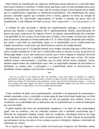 Outro objeto de consideração nos apareceu: problemas morais aplicáveis à vida individual,
bem como à história e à política. A mente inicia uma busca cada vez mais profunda nessa área,
atingindo um entendimento cada vez mais sutil do assunto, porque é precisamente nesse mundo
que as simplificações exageradas se mostraram insatisfatórias. Um entendimento das outras
pessoas, incluindo aquelas que cometem erros e crimes, aparece na forma de solução de
problemas que foi subestimado anteriormente. O perdão é somente um passo além do
entendimento. Como Madame de Staël escreveu: Tout comprendere, c’est tout pardoner .[ 78
]
A religião de uma sociedade é afetada por transformações análogas. A proporção de
pessoas que mantêm a crença religiosa não é significantemente afetada, particularmente em
países nos quais a patocracia foi imposta. Ocorre, no entanto, uma modificação dos conteúdos
e da qualidade de tais crenças, de tal forma que a religião, com o tempo, se torna mais atrativa
para as pessoas educadas de forma indiferente à fé. A velha religião, dominada pela tradição,
por rituais e pela falta de sinceridade, agora se vê transformada em fé, condicionada por
estudos necessários e convicções que determinam os critérios de comportamento.
Qualquer pessoa que lê o Evangelho durante esses tempos encontra algo que é difícil para os
outros cristãos entenderem. É tão real a similaridade entre as relações sociais do governo da
Roma pagã antiga e essas sob a patocracia ateísta, que o leitor imagina as situações descritas
mais facilmente e percebe a realidade das ocorrências de forma mais vívida. Tal leitura
também fornece encorajamento e conselhos que ele pode utilizar nessas situações. Assim,
durante tempos brutais de confrontação com o mal, as capacidades humanas de discriminar os
fenômenos se tornam sutis; a percepção e a sensibilidade moral se desenvolvem. As
faculdades críticas algumas vezes beiram o cinismo.
***
Uma vez, eu entrei em um bonde que subia uma montanha, o qual estava cheio de estudantes de colegial e
universitários. Durante a viagem a música enchia o veículo e as colinas no entorno. Velhos sons de antes da guerra, com
poemas de Lesmian,[ 79 ] tanto frívolos como espirituosos: ‘Nossos ancestral Noé foi um homem corajoso...’, e outros. O
texto, contudo, havia sido corrigido com humor e talento literário, eliminando qualquer coisa que irritasse esses jovens
crescidos durante os tempos difíceis. Esse foi um resultado não intencional?
***
Como resultado de todas essas transformações, incluindo a de-egotização do pensamento e
atitude conectadas a elas, a sociedade se torna capaz de uma criatividade mental que vai além
das condições normais. Esse esforço poder ser útil em qualquer área cultural, técnica ou
econômica, se as autoridades não se opuserem e não as reprimirem por se sentirem ameaçadas
por essa atividade.
O gênio humano não nasce da prosperidade preguiçosa e no meio de uma camaradagem
gentil, mas ao contrário, está em confronto contínuo com a realidade recalcitrante que é
diferente da imaginação humana comum. Sob tais condições, abordagens teóricas de larga
escala são descobertas como tendo valor existencial prático. O velho sistema de pensamento
que permanece em uso nos países livres começa a parecer retrógrado, ingênuo, e destituído do
sentimento de valores.
Se as nações que chegaram a esse estado estivessem para recuperar sua liberdade, muitas
 