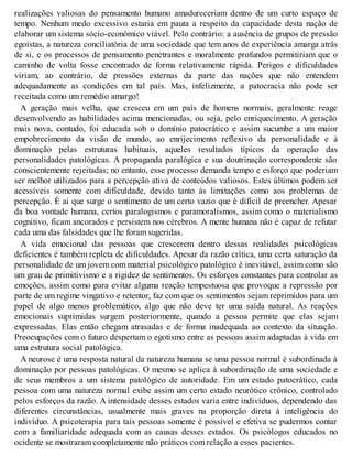 realizações valiosas do pensamento humano amadureceriam dentro de um curto espaço de
tempo. Nenhum medo excessivo estaria em pauta a respeito da capacidade desta nação de
elaborar um sistema sócio-econômico viável. Pelo contrário: a ausência de grupos de pressão
egoístas, a natureza conciliatória de uma sociedade que tem anos de experiência amarga atrás
de si, e os processos de pensamento penetrantes e moralmente profundos permitiriam que o
caminho de volta fosse encontrado de forma relativamente rápida. Perigos e dificuldades
viriam, ao contrário, de pressões externas da parte das nações que não entendem
adequadamente as condições em tal país. Mas, infelizmente, a patocracia não pode ser
receitada como um remédio amargo!
A geração mais velha, que cresceu em um país de homens normais, geralmente reage
desenvolvendo as habilidades acima mencionadas, ou seja, pelo enriquecimento. A geração
mais nova, contudo, foi educada sob o domínio patocrático e assim sucumbe a um maior
empobrecimento da visão de mundo, ao enrijecimento reflexivo da personalidade e à
dominação pelas estruturas habituais, aqueles resultados típicos da operação das
personalidades patológicas. A propaganda paralógica e sua doutrinação correspondente são
conscientemente rejeitadas; no entanto, esse processo demanda tempo e esforço que poderiam
ser melhor utilizados para a percepção ativa de conteúdos valiosos. Estes últimos podem ser
acessíveis somente com dificuldade, devido tanto às limitações como aos problemas de
percepção. É aí que surge o sentimento de um certo vazio que é difícil de preencher. Apesar
da boa vontade humana, certos paralogismos e paramoralismos, assim como o materialismo
cognitivo, ficam ancorados e persistem nos cérebros. A mente humana não é capaz de refutar
cada uma das falsidades que lhe foram sugeridas.
A vida emocional das pessoas que crescerem dentro dessas realidades psicológicas
deficientes é também repleta de dificuldades. Apesar da razão crítica, uma certa saturação da
personalidade de um jovem com material psicológico patológico é inevitável, assim como são
um grau de primitivismo e a rigidez de sentimentos. Os esforços constantes para controlar as
emoções, assim como para evitar alguma reação tempestuosa que provoque a repressão por
parte de um regime vingativo e retentor, faz com que os sentimentos sejam reprimidos para um
papel de algo menos problemático, algo que não deve ter uma saída natural. As reações
emocionais suprimidas surgem posteriormente, quando a pessoa permite que elas sejam
expressadas. Elas então chegam atrasadas e de forma inadequada ao contexto da situação.
Preocupações com o futuro despertam o egotismo entre as pessoas assim adaptadas à vida em
uma estrutura social patológica.
A neurose é uma resposta natural da natureza humana se uma pessoa normal é subordinada à
dominação por pessoas patológicas. O mesmo se aplica à subordinação de uma sociedade e
de seus membros a um sistema patológico de autoridade. Em um estado patocrático, cada
pessoa com uma natureza normal exibe assim um certo estado neurótico crônico, controlado
pelos esforços da razão. A intensidade desses estados varia entre indivíduos, dependendo das
diferentes circunstâncias, usualmente mais graves na proporção direta à inteligência do
indivíduo. A psicoterapia para tais pessoas somente é possível e efetiva se pudermos contar
com a familiaridade adequada com as causas desses estados. Os psicólogos educados no
ocidente se mostraram completamente não práticos com relação a esses pacientes.
 