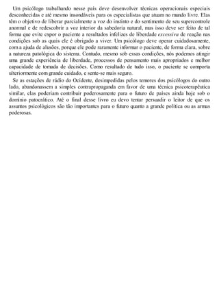 Um psicólogo trabalhando nesse país deve desenvolver técnicas operacionais especiais
desconhecidas e até mesmo insondáveis para os especialistas que atuam no mundo livre. Elas
têm o objetivo de liberar parcialmente a voz do instinto e do sentimento de seu supercontrole
anormal e de redescobrir a voz interior da sabedoria natural, mas isso deve ser feito de tal
forma que evite expor o paciente a resultados infelizes de liberdade excessiva de reação nas
condições sob as quais ele é obrigado a viver. Um psicólogo deve operar cuidadosamente,
com a ajuda de alusões, porque ele pode raramente informar o paciente, de forma clara, sobre
a natureza patológica do sistema. Contudo, mesmo sob essas condições, nós podemos atingir
uma grande experiência de liberdade, processos de pensamento mais apropriados e melhor
capacidade de tomada de decisões. Como resultado de tudo isso, o paciente se comporta
ulteriormente com grande cuidado, e sente-se mais seguro.
Se as estações de rádio do Ocidente, desimpedidas pelos temores dos psicólogos do outro
lado, abandonassem a simples contrapropaganda em favor de uma técnica psicoterapêutica
similar, elas poderiam contribuir poderosamente para o futuro de países ainda hoje sob o
domínio patocrático. Até o final desse livro eu devo tentar persuadir o leitor de que os
assuntos psicológicos são tão importantes para o futuro quanto a grande política ou as armas
poderosas.
 