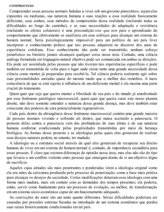 COMPREENSÃO
Compreender essas pessoas normais fadadas a viver sob um governo patocrático, sejam elas
expoentes ou medianas, sua natureza humana e suas reações a essa realidade basicamente
deficiente, seus sonhos, seus métodos de compreensão dessa realidade (incluindo todas as
dificuldades ao longo do caminho), e as suas necessidades de adaptação e resistência
(incluindo os efeitos colaterais) é uma precondição sine qua non para o aprendizado do
comportamento que efetivamente os auxiliaria em seus esforços para alcançar um sistema do
homem normal. Seria psicologicamente impossível para um político de um país livre
incorporar o conhecimento prático que tais pessoas adquirem no decorrer dos anos de
experiência cotidiana. Esse conhecimento não pode ser transmitido; nenhum esforço
jornalístico ou literário jamais alcançará qualquer coisa nessa área. Contudo, uma ciência
análoga formulada em linguagem natural objetiva pode ser comunicada em ambas as direções.
Ela pode ser assimilada pelas pessoas que não tiveram tais experiências específicas e pode
também ser transmitida de volta para o lugar onde existe tanto uma grande necessidade dessa
ciência como mentes já preparadas para recebê-la. Tal ciência poderia realmente agir sobre
suas personalidades surradas quase do mesmo modo que o melhor dos remédios. A mera
consciência de que se está sujeito à influência de um deficiente mental é ela mesma uma parte
crucial do tratamento.
Quem quer que seja que queira manter a liberdade de seu país e do mundo já amedrontado
por esse fenômeno patológico macrossocial, quem quer que queira curar este nosso planeta
doente, não deve somente entender a natureza dessa grande doença, mas deve também estar
consciente dos poderes de cura potencialmente regenerativos.
Cada país dentro da abrangência desse fenômeno macrossocial contém uma grande maioria
de pessoas normais vivendo e sofrendo ali dentro, que nunca aceitarão a patocracia. O
protesto delas contra a patocracia vem das profundezas de suas almas e de sua natureza
humana conforme condicionada pelas propriedades transmitidas por meio da herança
biológica. As formas desse protesto e as ideologias pelas quais elas gostariam de realizar
seus desejos naturais podem, no entanto, ter mudado.
A ideologia ou a estrutura social através da qual eles gostariam de recuperar seu direito
humano de viver em um sistema do homem normal é, contudo, de importância secundária para
essas pessoas. É claro que existem diferenças de opinião nessa área, mas elas não são do tipo
que levaria a um conflito violento entre pessoas que enxergam diante de si um objetivo digno
de sacrifício.
Aqueles cujas atitudes são mais penetrantes e ponderadas vêem a ideologia original como
ela era antes da caricatura produzida pelo processo de ponerização, como a base mais prática
para alcançar os desejos da sociedade. Certas modificações dotariam essa ideologia com uma
forma mais madura, mais em contato com as demandas dos tempos presentes; ela poderia,
então, servir como fundamento para um processo de evolução, ou melhor, de transformação
em um sistema sócio-econômico capaz de um funcionamento adequado.
As convicções do autor são um tanto quanto diferentes. Sérias dificuldades poderiam ser
causadas por pressões externas focadas na introdução de um sistema econômico que perdeu
suas raízes historicamente condicionadas em tal país.
 