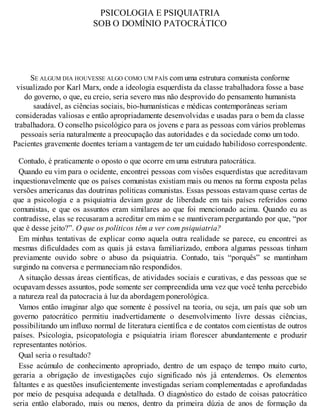 PSICOLOGIA E PSIQUIATRIA
SOB O DOMÍNIO PATOCRÁTICO
SE ALGUM DIA HOUVESSE ALGO COMO UM PAÍS com uma estrutura comunista conforme
visualizado por Karl Marx, onde a ideologia esquerdista da classe trabalhadora fosse a base
do governo, o que, eu creio, seria severo mas não desprovido do pensamento humanista
saudável, as ciências sociais, bio-humanísticas e médicas contemporâneas seriam
consideradas valiosas e então apropriadamente desenvolvidas e usadas para o bem da classe
trabalhadora. O conselho psicológico para os jovens e para as pessoas com vários problemas
pessoais seria naturalmente a preocupação das autoridades e da sociedade como um todo.
Pacientes gravemente doentes teriam a vantagem de ter um cuidado habilidoso correspondente.
Contudo, é praticamente o oposto o que ocorre em uma estrutura patocrática.
Quando eu vim para o ocidente, encontrei pessoas com visões esquerdistas que acreditavam
inquestionavelmente que os países comunistas existiam mais ou menos na forma exposta pelas
versões americanas das doutrinas políticas comunistas. Essas pessoas estavam quase certas de
que a psicologia e a psiquiatria deviam gozar de liberdade em tais países referidos como
comunistas, e que os assuntos eram similares ao que foi mencionado acima. Quando eu as
contradisse, elas se recusaram a acreditar em mim e se mantiveram perguntando por que, “por
que é desse jeito?”. O que os políticos têm a ver com psiquiatria?
Em minhas tentativas de explicar como aquela outra realidade se parece, eu encontrei as
mesmas dificuldades com as quais já estava familiarizado, embora algumas pessoas tinham
previamente ouvido sobre o abuso da psiquiatria. Contudo, tais “porquês” se mantinham
surgindo na conversa e permaneciam não respondidos.
A situação dessas áreas científicas, de atividades sociais e curativas, e das pessoas que se
ocupavam desses assuntos, pode somente ser compreendida uma vez que você tenha percebido
a natureza real da patocracia à luz da abordagem ponerológica.
Vamos então imaginar algo que somente é possível na teoria, ou seja, um país que sob um
governo patocrático permitiu inadvertidamente o desenvolvimento livre dessas ciências,
possibilitando um influxo normal de literatura científica e de contatos com cientistas de outros
países. Psicologia, psicopatologia e psiquiatria iriam florescer abundantemente e produzir
representantes notórios.
Qual seria o resultado?
Esse acúmulo de conhecimento apropriado, dentro de um espaço de tempo muito curto,
geraria a obrigação de investigações cujo significado nós já entendemos. Os elementos
faltantes e as questões insuficientemente investigadas seriam complementadas e aprofundadas
por meio de pesquisa adequada e detalhada. O diagnóstico do estado de coisas patocrático
seria então elaborado, mais ou menos, dentro da primeira dúzia de anos de formação da
 