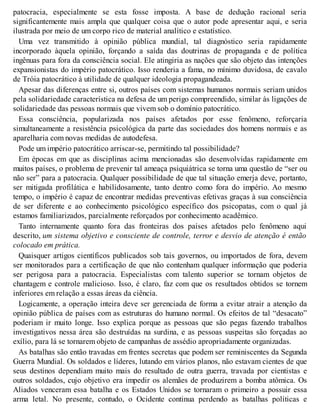 patocracia, especialmente se esta fosse imposta. A base de dedução racional seria
significantemente mais ampla que qualquer coisa que o autor pode apresentar aqui, e seria
ilustrada por meio de um corpo rico de material analítico e estatístico.
Uma vez transmitido à opinião pública mundial, tal diagnóstico seria rapidamente
incorporado àquela opinião, forçando a saída das doutrinas de propaganda e de política
ingênuas para fora da consciência social. Ele atingiria as nações que são objeto das intenções
expansionistas do império patocrático. Isso renderia a fama, no mínimo duvidosa, de cavalo
de Tróia patocrático à utilidade de qualquer ideologia propagandeada.
Apesar das diferenças entre si, outros países com sistemas humanos normais seriam unidos
pela solidariedade característica na defesa de um perigo compreendido, similar às ligações de
solidariedade das pessoas normais que vivem sob o domínio patocrático.
Essa consciência, popularizada nos países afetados por esse fenômeno, reforçaria
simultaneamente a resistência psicológica da parte das sociedades dos homens normais e as
aparelharia com novas medidas de autodefesa.
Pode um império patocrático arriscar-se, permitindo tal possibilidade?
Em épocas em que as disciplinas acima mencionadas são desenvolvidas rapidamente em
muitos países, o problema de prevenir tal ameaça psiquiátrica se torna uma questão de “ser ou
não ser” para a patocracia. Qualquer possibilidade de que tal situação emerja deve, portanto,
ser mitigada profilática e habilidosamente, tanto dentro como fora do império. Ao mesmo
tempo, o império é capaz de encontrar medidas preventivas efetivas graças à sua consciência
de ser diferente e ao conhecimento psicológico específico dos psicopatas, com o qual já
estamos familiarizados, parcialmente reforçados por conhecimento acadêmico.
Tanto internamente quanto fora das fronteiras dos países afetados pelo fenômeno aqui
descrito, um sistema objetivo e consciente de controle, terror e desvio de atenção é então
colocado em prática.
Quaisquer artigos científicos publicados sob tais governos, ou importados de fora, devem
ser monitorados para a certificação de que não contenham qualquer informação que poderia
ser perigosa para a patocracia. Especialistas com talento superior se tornam objetos de
chantagem e controle malicioso. Isso, é claro, faz com que os resultados obtidos se tornem
inferiores em relação a essas áreas da ciência.
Logicamente, a operação inteira deve ser gerenciada de forma a evitar atrair a atenção da
opinião pública de países com as estruturas do humano normal. Os efeitos de tal “desacato”
poderiam ir muito longe. Isso explica porque as pessoas que são pegas fazendo trabalhos
investigativos nessa área são destruídas na surdina, e as pessoas suspeitas são forçadas ao
exílio, para lá se tornarem objeto de campanhas de assédio apropriadamente organizadas.
As batalhas são então travadas em frentes secretas que podem ser reminiscentes da Segunda
Guerra Mundial. Os soldados e líderes, lutando em vários planos, não estavam cientes de que
seus destinos dependiam muito mais do resultado de outra guerra, travada por cientistas e
outros soldados, cujo objetivo era impedir os alemães de produzirem a bomba atômica. Os
Aliados venceram essa batalha e os Estados Unidos se tornaram o primeiro a possuir essa
arma letal. No presente, contudo, o Ocidente continua perdendo as batalhas políticas e
 