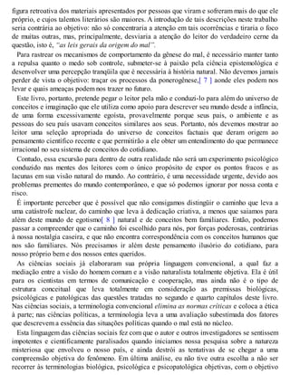 figura retroativa dos materiais apresentados por pessoas que viram e sofreram mais do que ele
próprio, e cujos talentos literários são maiores. A introdução de tais descrições neste trabalho
seria contrária ao objetivo: não só concentraria a atenção em tais ocorrências e tiraria o foco
de muitas outras, mas, principalmente, desviaria a atenção do leitor do verdadeiro cerne da
questão, isto é, “as leis gerais da origem do mal”.
Para rastrear os mecanismos de comportamento da gênese do mal, é necessário manter tanto
a repulsa quanto o medo sob controle, submeter-se à paixão pela ciência epistemológica e
desenvolver uma percepção tranqüila que é necessária à história natural. Não devemos jamais
perder de vista o objetivo: traçar os processos da ponerogênese,[ 7 ] aonde eles podem nos
levar e quais ameaças podem nos trazer no futuro.
Este livro, portanto, pretende pegar o leitor pela mão e conduzi-lo para além do universo de
conceitos e imaginação que ele utiliza como apoio para descrever seu mundo desde a infância,
de uma forma excessivamente egoísta, provavelmente porque seus pais, o ambiente e as
pessoas do seu país usavam conceitos similares aos seus. Portanto, nós devemos mostrar ao
leitor uma seleção apropriada do universo de conceitos factuais que deram origem ao
pensamento científico recente e que permitirão a ele obter um entendimento do que permanece
irracional no seu sistema de conceitos do cotidiano.
Contudo, essa excursão para dentro de outra realidade não será um experimento psicológico
conduzido nas mentes dos leitores com o único propósito de expor os pontos fracos e as
lacunas em sua visão natural do mundo. Ao contrário, é uma necessidade urgente, devido aos
problemas prementes do mundo contemporâneo, e que só podemos ignorar por nossa conta e
risco.
É importante perceber que é possível que não consigamos distingüir o caminho que leva a
uma catástrofe nuclear, do caminho que leva à dedicação criativa, a menos que saiamos para
além deste mundo de egotismo[ 8 ] natural e de conceitos bem familiares. Então, podemos
passar a compreender que o caminho foi escolhido para nós, por forças poderosas, contrárias
à nossa nostalgia caseira, e que não encontra correspondência com os conceitos humanos que
nos são familiares. Nós precisamos ir além deste pensamento ilusório do cotidiano, para
nosso próprio bem e dos nossos entes queridos.
As ciências sociais já elaboraram sua própria linguagem convencional, a qual faz a
mediação entre a visão do homem comum e a visão naturalista totalmente objetiva. Ela é útil
para os cientistas em termos de comunicação e cooperação, mas ainda não é o tipo de
estrutura conceitual que leva totalmente em consideração as premissas biológicas,
psicológicas e patológicas das questões tratadas no segundo e quarto capítulos deste livro.
Nas ciências sociais, a terminologia convencional elimina as normas críticas e coloca a ética
à parte; nas ciências políticas, a terminologia leva a uma avaliação subestimada dos fatores
que descrevem a essência das situações políticas quando o mal está no núcleo.
Esta linguagem das ciências sociais fez com que o autor e outros investigadores se sentissem
impotentes e cientificamente paralisados quando iniciamos nossa pesquisa sobre a natureza
misteriosa que envolveu o nosso país, e ainda destrói as tentativas de se chegar a uma
compreensão objetiva do fenômeno. Em última análise, eu não tive outra escolha a não ser
recorrer às terminologias biológica, psicológica e psicopatológica objetivas, com o objetivo
 