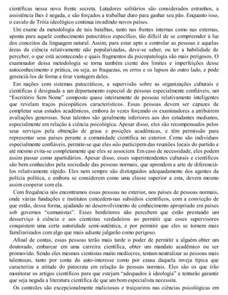 científicas nessa nova frente secreta. Lutadores solitários são considerados estranhos, a
assistência lhes é negada, e são forçados a trabalhar duro para ganhar seu pão. Enquanto isso,
o cavalo de Tróia ideológico continua invadindo novos países.
Um exame da metodologia de tais batalhas, tanto nas frentes internas como nas externas,
aponta para aquele conhecimento patocrático específico, tão difícil de se compreender à luz
dos conceitos da linguagem natural. Assim, para estar apto a controlar as pessoas e aquelas
áreas da ciência relativamente não popularizadas, deve-se saber, ou ter a habilidade de
perceber, o que está acontecendo e quais fragmentos da psicopatologia são mais perigosos. O
examinador dessa metodologia se torna também ciente dos limites e imperfeições desse
autoconhecimento e prática, ou seja, as fraquezas, os erros e os lapsos do outro lado, e pode
gerenciá-los de forma a tirar vantagem deles.
Em nações com sistemas patocráticos, a supervisão sobre as organizações culturais e
científicas é designada a um departamento especial de pessoas especialmente confiáveis, um
“Escritório Sem Nome” composto quase inteiramente de pessoas relativamente inteligentes
que revelam traços psicopáticos característicos. Essas pessoas devem ser capazes de
completar seus estudos acadêmicos, embora às vezes forçando os examinadores a atribuírem
avaliações generosas. Seus talentos são geralmente inferiores aos dos estudantes medianos,
especialmente em relação à ciência psicológica. Apesar disso, eles são recompensados pelos
seus serviços pela obtenção de graus e posições acadêmicas, e têm permissão para
representar seus países perante a comunidade científica no exterior. Como são indivíduos
especialmente confiáveis, permite-se que eles não participem das reuniões locais do partido e
até mesmo evita-se completamente que eles se associem. Em caso de necessidade, eles podem
assim passar como apartidários. Apesar disso, esses superintendentes culturais e científicos
são bem conhecidos pela sociedade das pessoas normais, que aprendem a arte de diferenciá-
los relativamente rápido. Eles nem sempre são distinguidos adequadamente dos agentes da
polícia política, e embora se considerem como uma classe superior a esta, devem mesmo
assim cooperar com ela.
Com frequência nós encontramos essas pessoas no exterior, nos países de pessoas normais,
onde várias fundações e institutos concedem-nas subsídios científicos, com a convicção de
que estão, dessa forma, ajudando no desenvolvimento de conhecimento apropriado em países
sob governos “comunistas”. Esses benfeitores não percebem que estão prestando um
desserviço à ciência e aos cientistas verdadeiros ao permitir que esses supervisores
conquistem uma certa autoridade semi-autêntica, e por permitir que eles se tornem mais
familiarizados com algo que mais adiante julgarão como perigoso.
Afinal de contas, essas pessoas terão mais tarde o poder de permitir a alguém obter um
doutorado, embarcar em uma carreira científica, obter um mandato acadêmico ou ser
promovido. Sendo eles mesmos cientistas muito medíocres, tentam neutralizar as pessoas mais
talentosas, tanto por conta do auto-interesse como por causa daquela inveja típica que
caracteriza a atitude do patocrata em relação às pessoas normais. Eles são os que irão
monitorar os artigos científicos para que estejam “adequados à ideologia” e tentarão garantir
que seja negada a literatura científica de que um bom especialista necessita.
Os controles são excepcionalmente maliciosos e traiçoeiros nas ciências psicológicas em
 