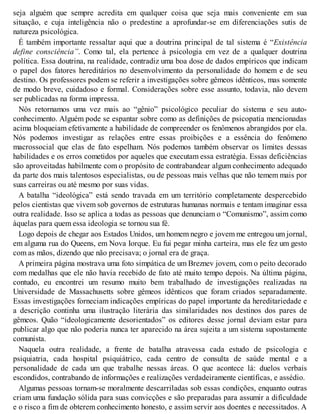 seja alguém que sempre acredita em qualquer coisa que seja mais conveniente em sua
situação, e cuja inteligência não o predestine a aprofundar-se em diferenciações sutis de
natureza psicológica.
É também importante ressaltar aqui que a doutrina principal de tal sistema é “Existência
define consciência”. Como tal, ela pertence à psicologia em vez de a qualquer doutrina
política. Essa doutrina, na realidade, contradiz uma boa dose de dados empíricos que indicam
o papel dos fatores hereditários no desenvolvimento da personalidade do homem e de seu
destino. Os professores podem se referir a investigações sobre gêmeos idênticos, mas somente
de modo breve, cuidadoso e formal. Considerações sobre esse assunto, todavia, não devem
ser publicadas na forma impressa.
Nós retornamos uma vez mais ao “gênio” psicológico peculiar do sistema e seu auto-
conhecimento. Alguém pode se espantar sobre como as definições de psicopatia mencionadas
acima bloqueiam efetivamente a habilidade de compreender os fenômenos abrangidos por ela.
Nós podemos investigar as relações entre essas proibições e a essência do fenômeno
macrossocial que elas de fato espelham. Nós podemos também observar os limites dessas
habilidades e os erros cometidos por aqueles que executam essa estratégia. Essas deficiências
são aproveitadas habilmente com o propósito de contrabandear algum conhecimento adequado
da parte dos mais talentosos especialistas, ou de pessoas mais velhas que não temem mais por
suas carreiras ou até mesmo por suas vidas.
A batalha “ideológica” está sendo travada em um território completamente despercebido
pelos cientistas que vivem sob governos de estruturas humanas normais e tentam imaginar essa
outra realidade. Isso se aplica a todas as pessoas que denunciam o “Comunismo”, assim como
àquelas para quem essa ideologia se tornou sua fé.
Logo depois de chegar aos Estados Unidos, um homem negro e jovem me entregou um jornal,
em alguma rua do Queens, em Nova Iorque. Eu fui pegar minha carteira, mas ele fez um gesto
com as mãos, dizendo que não precisava; o jornal era de graça.
A primeira página mostrava uma foto simpática de um Breznev jovem, com o peito decorado
com medalhas que ele não havia recebido de fato até muito tempo depois. Na última página,
contudo, eu encontrei um resumo muito bem trabalhado de investigações realizadas na
Universidade de Massachusetts sobre gêmeos idênticos que foram criados separadamente.
Essas investigações forneciam indicações empíricas do papel importante da hereditariedade e
a descrição continha uma ilustração literária das similaridades nos destinos dos pares de
gêmeos. Quão “ideologicamente desorientados” os editores desse jornal deviam estar para
publicar algo que não poderia nunca ter aparecido na área sujeita a um sistema supostamente
comunista.
Naquela outra realidade, a frente de batalha atravessa cada estudo de psicologia e
psiquiatria, cada hospital psiquiátrico, cada centro de consulta de saúde mental e a
personalidade de cada um que trabalhe nessas áreas. O que acontece lá: duelos verbais
escondidos, contrabando de informações e realizações verdadeiramente científicas, e assédio.
Algumas pessoas tornam-se moralmente descarriladas sob essas condições, enquanto outras
criam uma fundação sólida para suas convicções e são preparadas para assumir a dificuldade
e o risco a fim de obterem conhecimento honesto, e assim servir aos doentes e necessitados. A
 