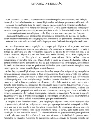 PATOCRACIA E RELIGIÃO
A FÉ MONOTEÍSTA ATINGE O PENSADOR CONTEMPORÂNEO principalmente como uma indução
incompleta derivada do conhecimento ontológico sobre as leis que governam a vida material,
orgânica e psicológica, tanto do micro como do macrocosmo; bem como um resultado de
certos encontros acessíveis por meio de introspecção. O resto complementa essa indução por
meio de itens que o homem recebe por outros meios e aceita de forma individual ou de acordo
com as doutrinas de sua religião e credo. Uma voz sem som e sem palavras desperta
inconscientemente nossas associações, alcança nossa consciência na quietude da mente e
complementa ou repreende nossa cognição; esse fenômeno é tão plenamente verdadeiro quanto
tudo que tem se tornado acessível à ciência graças aos métodos de investigação modernos.
Ao aperfeiçoarmos nossa cognição no campo psicológico e alcançarmos verdades
antigamente disponíveis somente aos místicos, nós passamos a estreitar cada vez mais o
espaço de ignorância que até recentemente separava os reinos da percepção espiritual e da
ciência material. Algum dia, em um futuro não muito distante, essas duas cognições se
encontrarão e certas divergências se tornarão autoevidentes. Seria melhor então se
estivéssemos preparados para isso. Quase desde o início de minhas deliberações sobre a
gênese do mal eu estive consciente do fato de que os resultados da investigação, apresentados
de modo sucinto nesse trabalho, podem ser utilizados para posteriormente completar esse
espaço que é de entrada tão difícil para a mente humana.
A abordagem ponerológica lança uma nova luz sobre as questões antigas até agora reguladas
pelas doutrinas de sistemas morais, e deve necessariamente levar a uma revisão nos métodos
de pensamento. Como um cristão, o autor estava inicialmente apreensivo que isso causasse
conflitos perigosos com a tradição antiga. Estudar a questão à luz das Escrituras fez com que
essas apreensões fossem gradualmente desaparecendo. Pelo contrário, este parece ser o
caminho para trazer nossos processos de pensamento mais próximos daquele método original
e primário de perceber o conhecimento moral. De forma muito característica, a leitura dos
Evangelhos pode proporcionar ensinamentos claramente convergentes com o método de
compreensão do mal, derivado de investigações naturais em sua origem. Ao mesmo tempo nós
devemos prever que o processo de correção e conformação será trabalhoso e levará tempo, o
que no final das contas evitará provavelmente qualquer tumulto maior.
A religião é um fenômeno eterno. Uma imaginação algumas vezes excessivamente ativa
complementaria, de início, qualquer coisa com que a percepção esotérica não pudesse lidar.
Uma vez que a civilização e sua disciplina concomitante de pensamento atingem um certo
nível de desenvolvimento, uma idéia monoteísta tende a surgir, geralmente como uma
convicção de uma certa elite mental. Tal desenvolvimento no pensamento religioso pode ser
considerado mais uma lei histórica do que uma descoberta individual de pessoas como
Zaratustra ou Sócrates. A marcha do pensamento religioso através da história constitui um
 