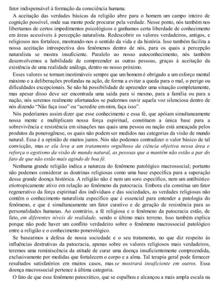 fator indispensável à formação da consciência humana.
A aceitação das verdades básicas da religião abre para o homem um campo inteiro de
cognição possível, onde sua mente pode procurar pela verdade. Nesse ponto, nós também nos
libertamos de certos impedimentos psicológicos e ganhamos certa liberdade de conhecimento
em áreas acessíveis à percepção naturalista. Redescobrir os valores verdadeiros, antigos, e
religiosos nos fortalece, mostrando-nos o sentido da vida e da história. Isso também facilita a
nossa aceitação introspectiva dos fenômenos dentro de nós, para os quais a percepção
naturalista se mostra insuficiente. Paralelo ao nosso autoconhecimento, nós também
desenvolvemos a habilidade de compreender as outras pessoas, graças à aceitação da
existência de uma realidade análoga, dentro no nosso próximo.
Esses valores se tornam inestimáveis sempre que um homem é obrigado a um esforço mental
máximo e a deliberações profundas na ação, de forma a evitar a queda para o mal, o perigo ou
dificuldades excepcionais. Se não há possibilidade de apreender uma situação completamente,
mas apesar disso deve ser encontrada uma saída para si mesmo, para a família ou para a
nação, nós seremos realmente afortunados se pudermos ouvir aquela voz silenciosa dentro de
nós dizendo “Não faça isso” ou “acredite em mim, faça isso”.
Nós poderíamos assim dizer que esse conhecimento e essa fé, que apóiam simultaneamente
nossa mente e multiplicam nossa força espiritual, constituem a única base para a
sobrevivência e resistência em situações nas quais uma pessoa ou nação está ameaçada pelos
produtos da ponerogênese, os quais não podem ser medidos nas categorias da visão de mundo
natural. Essa é a opinião de muitos justos. Nós não podemos contradizer o valor básico de tal
convicção, mas se ela leva a um tratamento orgulhoso da ciência objetiva nessa área e
reforça o egotismo da visão de mundo natural, as pessoas que a mantêm não estão a par do
fato de que não estão mais agindo de boa fé.
Nenhuma grande religião indica a natureza do fenômeno patológico macrossocial; portanto
não podemos considerar as doutrinas religiosas como uma base específica para a superação
dessa grande doença histórica. A religião não é nem um soro específico, nem um antibiótico
etiotropicamente ativo em relação ao fenômeno da patocracia. Embora ela constitua um fator
regenerativo da força espiritual dos indivíduos e das sociedades, as verdades religiosas não
contêm o conhecimento naturalista específico que é essencial para entender a patologia do
fenômeno, e que é simultaneamente um fator curativo e de geração de resistência para as
personalidades humanas. Ao contrário, a fé religiosa e o fenômeno da patocracia estão, de
fato, em diferentes níveis de realidade, sendo o último mais terreno. Isso também explica
porque não pode haver um conflito verdadeiro sobre o fenômeno macrossocial patológico
entre a religião e o conhecimento ponerológico.
Se basearmos a defesa de nossa sociedade e o seu tratamento, no que diz respeito às
influências destrutivas da patocracia, apenas sobre os valores religiosos mais verdadeiros,
teremos uma reminiscência da atitude de curar uma doença insuficientemente compreendida,
exclusivamente por medidas que fortalecem o corpo e a alma. Tal terapia geral pode fornecer
resultados satisfatórios em muitos casos, mas se mostrará insuficiente em outros. Essa
doença macrossocial pertence à última categoria.
O fato de que esse fenômeno patocrático, que se espalhou e alcançou a mais ampla escala na
 